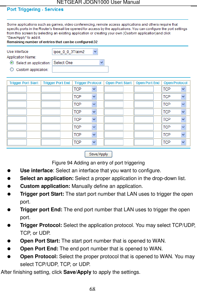 NETGEAR JDGN1000 User Manual 68  Figure 94 Adding an entry of port triggering  Use interface: Select an interface that you want to configure.  Select an application: Select a proper application in the drop-down list.  Custom application: Manually define an application.  Trigger port Start: The start port number that LAN uses to trigger the open port.  Trigger port End: The end port number that LAN uses to trigger the open port.  Trigger Protocol: Select the application protocol. You may select TCP/UDP, TCP, or UDP.  Open Port Start: The start port number that is opened to WAN.    Open Port End: The end port number that is opened to WAN.  Open Protocol: Select the proper protocol that is opened to WAN. You may select TCP/UDP, TCP, or UDP. After finishing setting, click Save/Apply to apply the settings.  