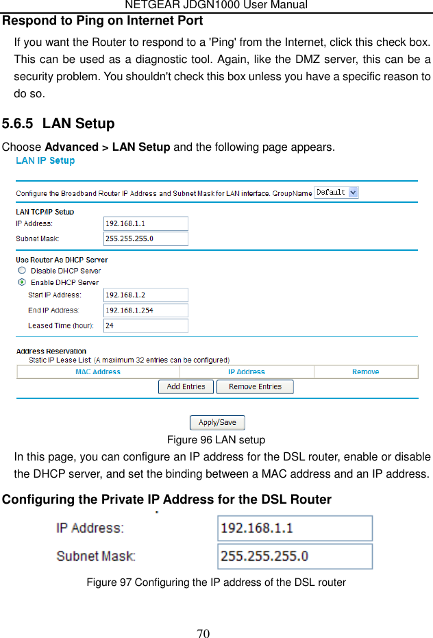 NETGEAR JDGN1000 User Manual 70 Respond to Ping on Internet Port If you want the Router to respond to a &apos;Ping&apos; from the Internet, click this check box. This can be used as a diagnostic tool. Again, like the DMZ server, this can be a security problem. You shouldn&apos;t check this box unless you have a specific reason to do so.   5.6.5  LAN Setup Choose Advanced &gt; LAN Setup and the following page appears.  Figure 96 LAN setup In this page, you can configure an IP address for the DSL router, enable or disable the DHCP server, and set the binding between a MAC address and an IP address. Configuring the Private IP Address for the DSL Router  Figure 97 Configuring the IP address of the DSL router  