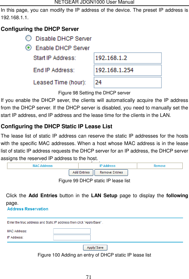 NETGEAR JDGN1000 User Manual 71 In this page, you can modify the IP address of the device. The preset IP address is 192.168.1.1. Configuring the DHCP Server  Figure 98 Setting the DHCP server If you enable the DHCP sever, the clients will automatically acquire the IP address from the DHCP server. If the DHCP server is disabled, you need to manually set the start IP address, end IP address and the lease time for the clients in the LAN. Configuring the DHCP Static IP Lease List The lease list of static IP address can reserve the static IP addresses for the hosts with the specific MAC addresses. When a host whose MAC address is in the lease list of static IP address requests the DHCP server for an IP address, the DHCP server assigns the reserved IP address to the host.  Figure 99 DHCP static IP lease list  Click  the  Add  Entries  button  in  the  LAN  Setup  page  to  display  the  following page.  Figure 100 Adding an entry of DHCP static IP lease list  