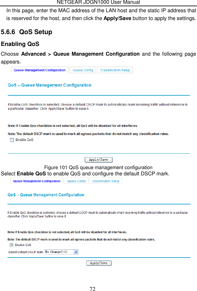 NETGEAR JDGN1000 User Manual 72 In this page, enter the MAC address of the LAN host and the static IP address that is reserved for the host, and then click the Apply/Save button to apply the settings. 5.6.6  QoS Setup Enabling QoS Choose  Advanced &gt; Queue Management Configuration and the following page appears.  Figure 101 QoS queue management configuration Select Enable QoS to enable QoS and configure the default DSCP mark.  