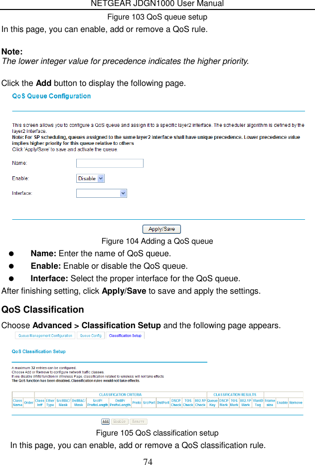 NETGEAR JDGN1000 User Manual 74 Figure 103 QoS queue setup In this page, you can enable, add or remove a QoS rule.    Note: The lower integer value for precedence indicates the higher priority.  Click the Add button to display the following page.  Figure 104 Adding a QoS queue  Name: Enter the name of QoS queue.  Enable: Enable or disable the QoS queue.  Interface: Select the proper interface for the QoS queue. After finishing setting, click Apply/Save to save and apply the settings. QoS Classification Choose Advanced &gt; Classification Setup and the following page appears.  Figure 105 QoS classification setup In this page, you can enable, add or remove a QoS classification rule. 