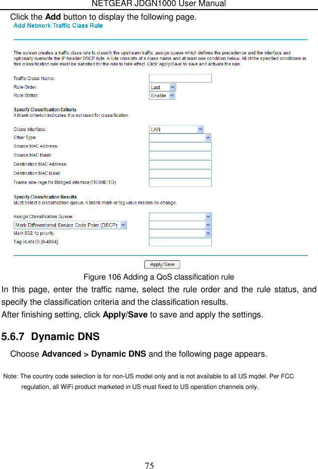 NETGEAR JDGN1000 User Manual 75 Click the Add button to display the following page.  Figure 106 Adding a QoS classification rule In  this page, enter the  traffic  name, select the rule order and the  rule  status, and specify the classification criteria and the classification results.   After finishing setting, click Apply/Save to save and apply the settings. 5.6.7  Dynamic DNS Choose Advanced &gt; Dynamic DNS and the following page appears. .    Note: The country code selection is for non-US model only and is not available to all US model. Per FCC regulation, all WiFi product marketed in US must fixed to US operation channels only.