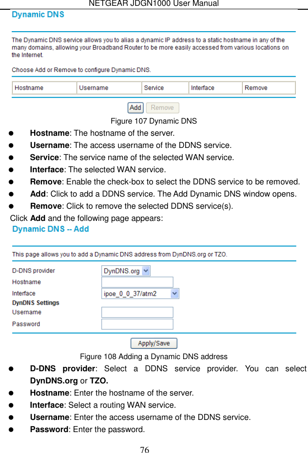 NETGEAR JDGN1000 User Manual 76  Figure 107 Dynamic DNS  Hostname: The hostname of the server.  Username: The access username of the DDNS service.  Service: The service name of the selected WAN service.  Interface: The selected WAN service.  Remove: Enable the check-box to select the DDNS service to be removed.  Add: Click to add a DDNS service. The Add Dynamic DNS window opens.  Remove: Click to remove the selected DDNS service(s). Click Add and the following page appears:  Figure 108 Adding a Dynamic DNS address  D-DNS  provider:  Select  a  DDNS  service  provider.  You  can  select DynDNS.org or TZO.  Hostname: Enter the hostname of the server.  Interface: Select a routing WAN service.  Username: Enter the access username of the DDNS service.  Password: Enter the password. 