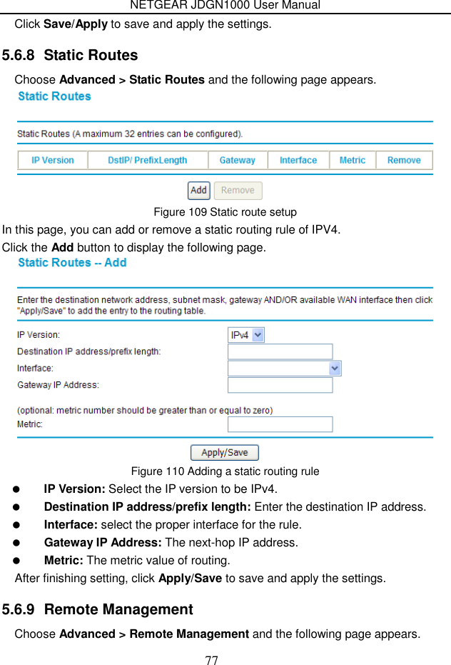 NETGEAR JDGN1000 User Manual 77 Click Save/Apply to save and apply the settings. 5.6.8  Static Routes Choose Advanced &gt; Static Routes and the following page appears.  Figure 109 Static route setup In this page, you can add or remove a static routing rule of IPV4. Click the Add button to display the following page.  Figure 110 Adding a static routing rule  IP Version: Select the IP version to be IPv4.  Destination IP address/prefix length: Enter the destination IP address.  Interface: select the proper interface for the rule.  Gateway IP Address: The next-hop IP address.  Metric: The metric value of routing. After finishing setting, click Apply/Save to save and apply the settings. 5.6.9  Remote Management Choose Advanced &gt; Remote Management and the following page appears. 