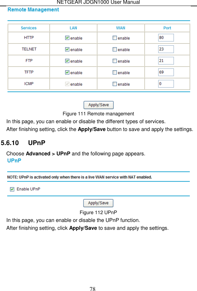 NETGEAR JDGN1000 User Manual 78  Figure 111 Remote management In this page, you can enable or disable the different types of services. After finishing setting, click the Apply/Save button to save and apply the settings. 5.6.10   UPnP Choose Advanced &gt; UPnP and the following page appears.  Figure 112 UPnP In this page, you can enable or disable the UPnP function. After finishing setting, click Apply/Save to save and apply the settings. 