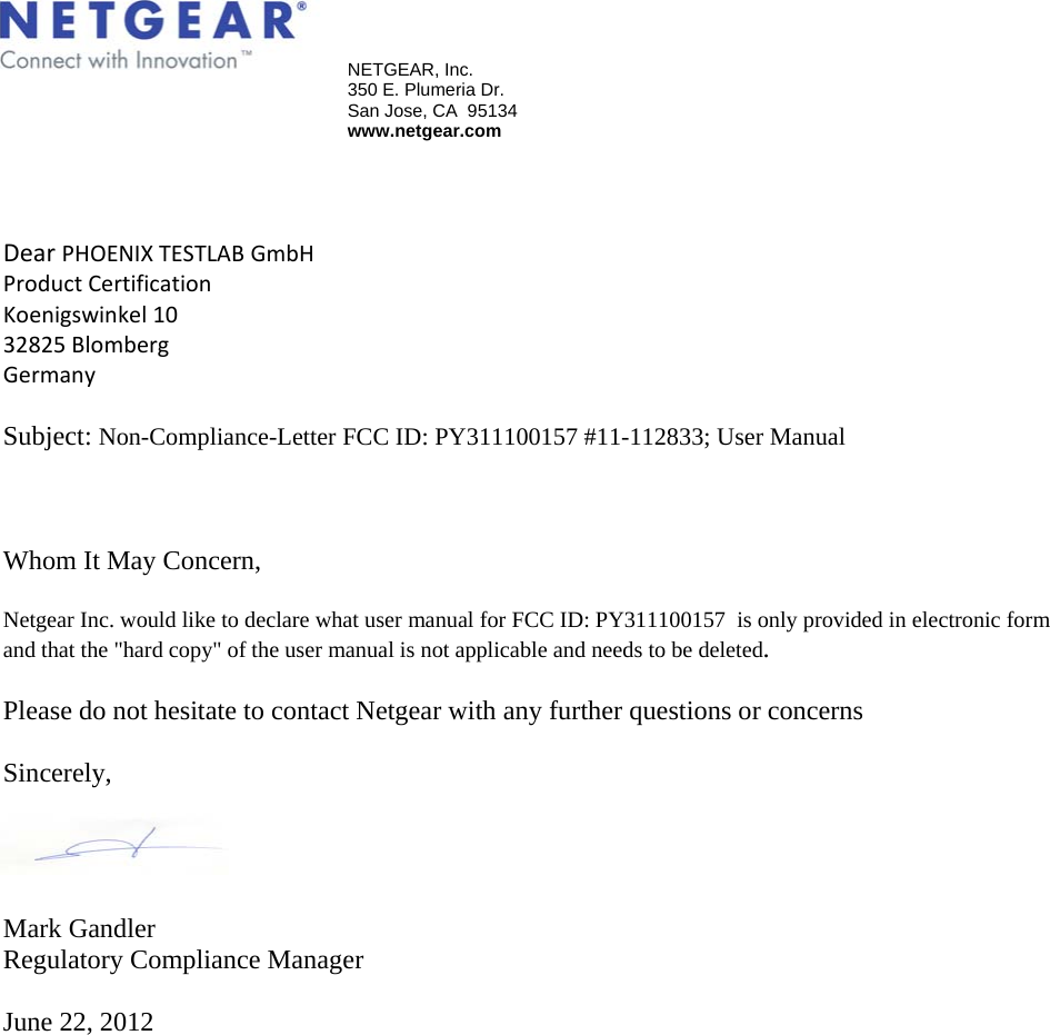   NETGEAR, Inc.   350 E. Plumeria Dr.   San Jose, CA  95134  www.netgear.com  DearPHOENIXTESTLABGmbHProductCertificationKoenigswinkel1032825BlombergGermany Subject: Non-Compliance-Letter FCC ID: PY311100157 #11-112833; User Manual    Whom It May Concern,  Netgear Inc. would like to declare what user manual for FCC ID: PY311100157  is only provided in electronic form and that the &quot;hard copy&quot; of the user manual is not applicable and needs to be deleted.  Please do not hesitate to contact Netgear with any further questions or concerns  Sincerely,      Mark Gandler Regulatory Compliance Manager  June 22, 2012 