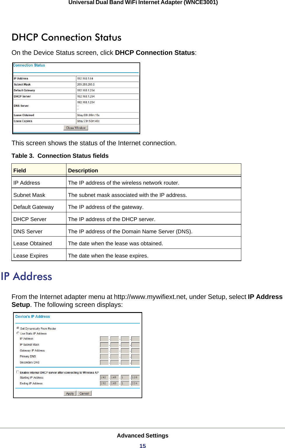 Advanced Settings15 Universal Dual Band WiFi Internet Adapter (WNCE3001)DHCP Connection StatusOn the Device Status screen, click DHCP Connection Status:This screen shows the status of the Internet connection.Table 3.  Connection Status fieldsField DescriptionIP Address The IP address of the wireless network router.Subnet Mask The subnet mask associated with the IP address.Default Gateway The IP address of the gateway.DHCP Server The IP address of the DHCP server.DNS Server The IP address of the Domain Name Server (DNS).Lease Obtained The date when the lease was obtained.Lease Expires The date when the lease expires.IP AddressFrom the Internet adapter menu at http://www.mywifiext.net, under Setup, select IP Address Setup. The following screen displays: