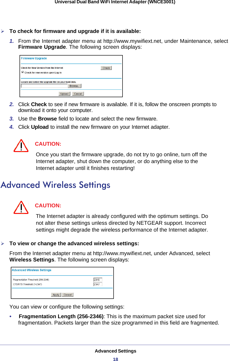 Advanced Settings18Universal Dual Band WiFi Internet Adapter (WNCE3001) To check for firmware and upgrade if it is available:1.  From the Internet adapter menu at http://www.mywifiext.net, under Maintenance, select Firmware Upgrade. The following screen displays:2.  Click Check to see if new firmware is available. If it is, follow the onscreen prompts to download it onto your computer.3.  Use the Browse field to locate and select the new firmware.4.  Click Upload to install the new firmware on your Internet adapter.CAUTION:Once you start the firmware upgrade, do not try to go online, turn off the Internet adapter, shut down the computer, or do anything else to the Internet adapter until it finishes restarting! Advanced Wireless SettingsCAUTION:The Internet adapter is already configured with the optimum settings. Do not alter these settings unless directed by NETGEAR support. Incorrect settings might degrade the wireless performance of the Internet adapter.To view or change the advanced wireless settings:From the Internet adapter menu at http://www.mywifiext.net, under Advanced, select Wireless Settings. The following screen displays:You can view or configure the following settings:•     Fragmentation Length (256-2346): This is the maximum packet size used for fragmentation. Packets larger than the size programmed in this field are fragmented. 