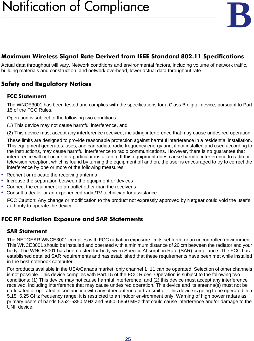 25BB.   Notification of ComplianceMaximum Wireless Signal Rate Derived from IEEE Standard 802.11 SpecificationsActual data throughput will vary. Network conditions and environmental factors, including volume of network traffic, building materials and construction, and network overhead, lower actual data throughput rate.Safety and Regulatory NoticesFCC Statement The WNCE3001 has been tested and complies with the specifications for a Class B digital device, pursuant to Part 15 of the FCC Rules.Operation is subject to the following two conditions: (1) This device may not cause harmful interference, and (2) This device must accept any interference received, including interference that may cause undesired operation. These limits are designed to provide reasonable protection against harmful interference in a residential installation. This equipment generates, uses, and can radiate radio frequency energy and, if not installed and used according to the instructions, may cause harmful interference to radio communications. However, there is no guarantee that interference will not occur in a particular installation. If this equipment does cause harmful interference to radio or television reception, which is found by turning the equipment off and on, the user is encouraged to try to correct the interference by one or more of the following measures:•  Reorient or relocate the receiving antenna •  Increase the separation between the equipment or devices •  Connect the equipment to an outlet other than the receiver’s •  Consult a dealer or an experienced radio/TV technician for assistanceFCC Caution: Any change or modification to the product not expressly approved by Netgear could void the user’s authority to operate the device.FCC RF Radiation Exposure and SAR StatementsSAR Statement The NETGEAR WNCE3001 complies with FCC radiation exposure limits set forth for an uncontrolled environment. This WNCE3001 should be installed and operated with a minimum distance of 20 cm between the radiator and your body. The WNCE3001 has been tested for body-worn Specific Absorption Rate (SAR) compliance. The FCC has established detailed SAR requirements and has established that these requirements have been met while installed in the host notebook computer. For products available in the USA/Canada market, only channel 1~11 can be operated. Selection of other channels is not possible. This device complies with Part 15 of the FCC Rules. Operation is subject to the following two conditions: (1) This device may not cause harmful interference, and (2) this device must accept any interference received, including interference that may cause undesired operation. This device and its antenna(s) must not be co-located or operated in conjunction with any other antenna or transmitter. This device is going to be operated in a 5.15~5.25 GHz frequency range; it is restricted to an indoor environment only. Warning of high power radars as primary users of bands 5252–5350 MHz and 5650–5850 MHz that could cause interference and/or damage to the UNII device.