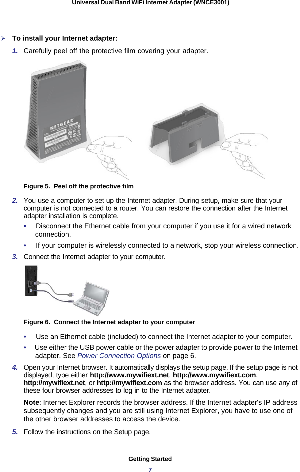 Getting Started7 Universal Dual Band WiFi Internet Adapter (WNCE3001)To install your Internet adapter:1.  Carefully peel off the protective film covering your adapter.Figure 5.  Peel off the protective film2.  You use a computer to set up the Internet adapter. During setup, make sure that your computer is not connected to a router. You can restore the connection after the Internet adapter installation is complete.•     Disconnect the Ethernet cable from your computer if you use it for a wired network connection.•     If your computer is wirelessly connected to a network, stop your wireless connection.3.  Connect the Internet adapter to your computer.Figure 6.  Connect the Internet adapter to your computer•     Use an Ethernet cable (included) to connect the Internet adapter to your computer.•     Use either the USB power cable or the power adapter to provide power to the Internet adapter. See Power Connection Options on page  6.4.  Open your Internet browser. It automatically displays the setup page. If the setup page is not displayed, type either http://www.mywifiext.net, http://www.mywifiext.com, http://mywifiext.net, or http://mywifiext.com as the browser address. You can use any of these four browser addresses to log in to the Internet adapter. Note: Internet Explorer records the browser address. If the Internet adapter&apos;s IP address subsequently changes and you are still using Internet Explorer, you have to use one of the other browser addresses to access the device.5.  Follow the instructions on the Setup page.