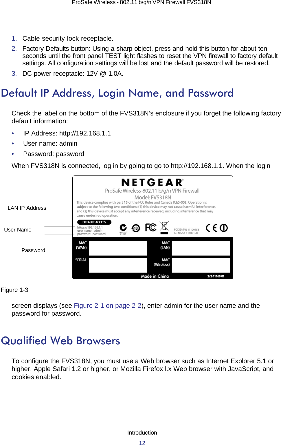 Introduction12ProSafe Wireless - 802.11 b/g/n VPN Firewall FVS318N 1.  Cable security lock receptacle.2.  Factory Defaults button: Using a sharp object, press and hold this button for about ten seconds until the front panel TEST light flashes to reset the VPN firewall to factory default settings. All configuration settings will be lost and the default password will be restored.3.  DC power receptacle: 12V @ 1.0A.Default IP Address, Login Name, and PasswordCheck the label on the bottom of the FVS318N’s enclosure if you forget the following factory default information:•     IP Address: http://192.168.1.1•     User name: admin •     Password: password When FVS318N is connected, log in by going to go to http://192.168.1.1. When the login screen displays (see Figure 2-1 on page 2-2), enter admin for the user name and the password for password.Qualified Web BrowsersTo configure the FVS318N, you must use a Web browser such as Internet Explorer 5.1 or higher, Apple Safari 1.2 or higher, or Mozilla Firefox l.x Web browser with JavaScript, and cookies enabled.Figure 1-3LAN IP AddressUser NamePassword