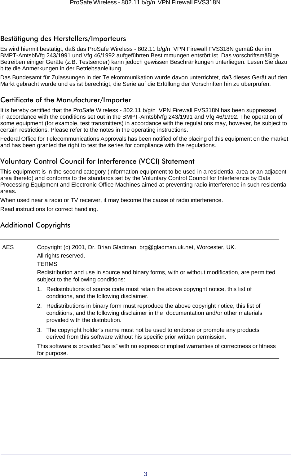 3ProSafe Wireless - 802.11 b/g/n  VPN Firewall FVS318N Bestätigung des Herstellers/ImporteursEs wird hiermit bestätigt, daß das ProSafe Wireless - 802.11 b/g/n  VPN Firewall FVS318N gemäß der im BMPT-AmtsblVfg 243/1991 und Vfg 46/1992 aufgeführten Bestimmungen entstört ist. Das vorschriftsmäßige Betreiben einiger Geräte (z.B. Testsender) kann jedoch gewissen Beschränkungen unterliegen. Lesen Sie dazu bitte die Anmerkungen in der Betriebsanleitung.Das Bundesamt für Zulassungen in der Telekommunikation wurde davon unterrichtet, daß dieses Gerät auf den Markt gebracht wurde und es ist berechtigt, die Serie auf die Erfüllung der Vorschriften hin zu überprüfen.Certificate of the Manufacturer/ImporterIt is hereby certified that the ProSafe Wireless - 802.11 b/g/n  VPN Firewall FVS318N has been suppressed in  accordance with the conditions set out in the BMPT-AmtsblVfg 243/1991 and Vfg 46/1992. The operation of some equipment (for example, test transmitters) in accordance with the regulations may, however, be subject to certain restrictions. Please refer to the notes in the operating instructions. Federal Office for Telecommunications Approvals has been notified of the placing of this equipment on the market and  has been granted the right to test the series for compliance with the regulations. Voluntary Control Council for Interference (VCCI) StatementThis equipment is in the second category (information equipment to be used in a residential area or an adjacent area thereto) and conforms to the standards set by the Voluntary Control Council for Interference by Data Processing Equipment and Electronic Office Machines aimed at preventing radio interference in such residential areas.When used near a radio or TV receiver, it may become the cause of radio interference. Read instructions for correct handling.Additional CopyrightsAES Copyright (c) 2001, Dr. Brian Gladman, brg@gladman.uk.net, Worcester, UK.All rights reserved.TERMSRedistribution and use in source and binary forms, with or without modification, are permitted subject to the following conditions:1. Redistributions of source code must retain the above copyright notice, this list of conditions, and the following disclaimer. 2. Redistributions in binary form must reproduce the above copyright notice, this list of conditions, and the following disclaimer in the  documentation and/or other materials provided with the distribution. 3. The copyright holder’s name must not be used to endorse or promote any products derived from this software without his specific prior written permission. This software is provided “as is” with no express or implied warranties of correctness or fitness for purpose.