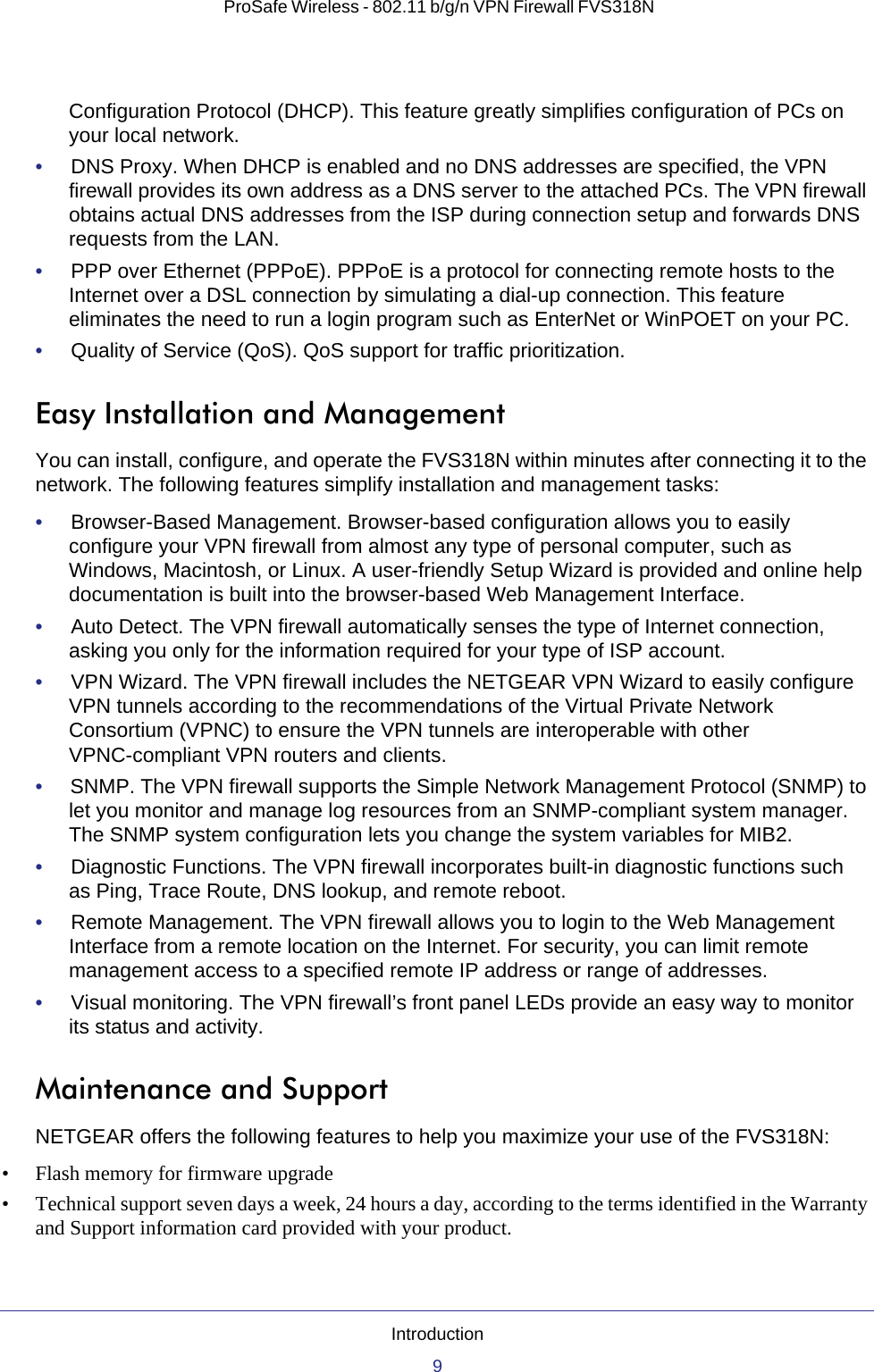 Introduction9 ProSafe Wireless - 802.11 b/g/n VPN Firewall FVS318NConfiguration Protocol (DHCP). This feature greatly simplifies configuration of PCs on your local network.•     DNS Proxy. When DHCP is enabled and no DNS addresses are specified, the VPN firewall provides its own address as a DNS server to the attached PCs. The VPN firewall obtains actual DNS addresses from the ISP during connection setup and forwards DNS requests from the LAN.•     PPP over Ethernet (PPPoE). PPPoE is a protocol for connecting remote hosts to the Internet over a DSL connection by simulating a dial-up connection. This feature eliminates the need to run a login program such as EnterNet or WinPOET on your PC.•     Quality of Service (QoS). QoS support for traffic prioritization.Easy Installation and ManagementYou can install, configure, and operate the FVS318N within minutes after connecting it to the network. The following features simplify installation and management tasks:•     Browser-Based Management. Browser-based configuration allows you to easily configure your VPN firewall from almost any type of personal computer, such as Windows, Macintosh, or Linux. A user-friendly Setup Wizard is provided and online help documentation is built into the browser-based Web Management Interface.•     Auto Detect. The VPN firewall automatically senses the type of Internet connection, asking you only for the information required for your type of ISP account.•     VPN Wizard. The VPN firewall includes the NETGEAR VPN Wizard to easily configure VPN tunnels according to the recommendations of the Virtual Private Network Consortium (VPNC) to ensure the VPN tunnels are interoperable with other VPNC-compliant VPN routers and clients.•     SNMP. The VPN firewall supports the Simple Network Management Protocol (SNMP) to let you monitor and manage log resources from an SNMP-compliant system manager. The SNMP system configuration lets you change the system variables for MIB2.•     Diagnostic Functions. The VPN firewall incorporates built-in diagnostic functions such as Ping, Trace Route, DNS lookup, and remote reboot.•     Remote Management. The VPN firewall allows you to login to the Web Management Interface from a remote location on the Internet. For security, you can limit remote management access to a specified remote IP address or range of addresses.•     Visual monitoring. The VPN firewall’s front panel LEDs provide an easy way to monitor its status and activity.Maintenance and SupportNETGEAR offers the following features to help you maximize your use of the FVS318N:• Flash memory for firmware upgrade• Technical support seven days a week, 24 hours a day, according to the terms identified in the Warranty and Support information card provided with your product.