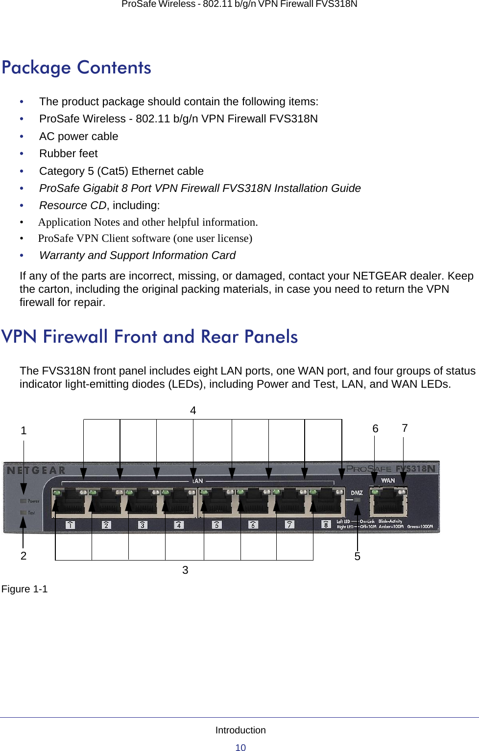 Introduction10ProSafe Wireless - 802.11 b/g/n VPN Firewall FVS318N Package Contents•     The product package should contain the following items:•     ProSafe Wireless - 802.11 b/g/n VPN Firewall FVS318N•     AC power cable•     Rubber feet•     Category 5 (Cat5) Ethernet cable•     ProSafe Gigabit 8 Port VPN Firewall FVS318N Installation Guide•     Resource CD, including:• Application Notes and other helpful information.• ProSafe VPN Client software (one user license)•     Warranty and Support Information CardIf any of the parts are incorrect, missing, or damaged, contact your NETGEAR dealer. Keep the carton, including the original packing materials, in case you need to return the VPN firewall for repair.VPN Firewall Front and Rear PanelsThe FVS318N front panel includes eight LAN ports, one WAN port, and four groups of status indicator light-emitting diodes (LEDs), including Power and Test, LAN, and WAN LEDs.Figure 1-112345671