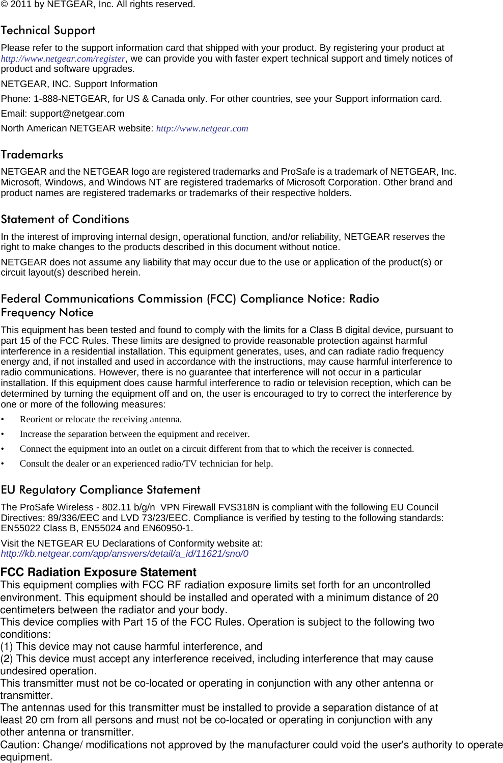 2v1.0, April 2011© 2011 by NETGEAR, Inc. All rights reserved.Technical SupportPlease refer to the support information card that shipped with your product. By registering your product at  http://www.netgear.com/register, we can provide you with faster expert technical support and timely notices of product and software upgrades.NETGEAR, INC. Support InformationPhone: 1-888-NETGEAR, for US &amp; Canada only. For other countries, see your Support information card.Email: support@netgear.comNorth American NETGEAR website: http://www.netgear.comTrademarksNETGEAR and the NETGEAR logo are registered trademarks and ProSafe is a trademark of NETGEAR, Inc. Microsoft, Windows, and Windows NT are registered trademarks of Microsoft Corporation. Other brand and product names are registered trademarks or trademarks of their respective holders.Statement of ConditionsIn the interest of improving internal design, operational function, and/or reliability, NETGEAR reserves the right to make changes to the products described in this document without notice.NETGEAR does not assume any liability that may occur due to the use or application of the product(s) or circuit layout(s) described herein.Federal Communications Commission (FCC) Compliance Notice: Radio Frequency NoticeThis equipment has been tested and found to comply with the limits for a Class B digital device, pursuant to  part 15 of the FCC Rules. These limits are designed to provide reasonable protection against harmful interference in a residential installation. This equipment generates, uses, and can radiate radio frequency energy and, if not installed and used in accordance with the instructions, may cause harmful interference to radio communications. However, there is no guarantee that interference will not occur in a particular installation. If this equipment does cause harmful interference to radio or television reception, which can be determined by turning the equipment off and on, the user is encouraged to try to correct the interference by one or more of the following measures:• Reorient or relocate the receiving antenna.• Increase the separation between the equipment and receiver.• Connect the equipment into an outlet on a circuit different from that to which the receiver is connected.• Consult the dealer or an experienced radio/TV technician for help. EU Regulatory Compliance StatementThe ProSafe Wireless - 802.11 b/g/n  VPN Firewall FVS318N is compliant with the following EU Council Directives: 89/336/EEC and LVD 73/23/EEC. Compliance is verified by testing to the following standards: EN55022 Class B, EN55024 and EN60950-1.Visit the NETGEAR EU Declarations of Conformity website at: http://kb.netgear.com/app/answers/detail/a_id/11621/sno/0FCC Radiation Exposure StatementThis equipment complies with FCC RF radiation exposure limits set forth for an uncontrolledenvironment. This equipment should be installed and operated with a minimum distance of 20centimeters between the radiator and your body.This device complies with Part 15 of the FCC Rules. Operation is subject to the following twoconditions:(1) This device may not cause harmful interference, and(2) This device must accept any interference received, including interference that may causeundesired operation.This transmitter must not be co-located or operating in conjunction with any other antenna ortransmitter.The antennas used for this transmitter must be installed to provide a separation distance of atleast 20 cm from all persons and must not be co-located or operating in conjunction with anyother antenna or transmitter.Caution: Change/ modifications not approved by the manufacturer could void the user&apos;s authority to operate equipment.