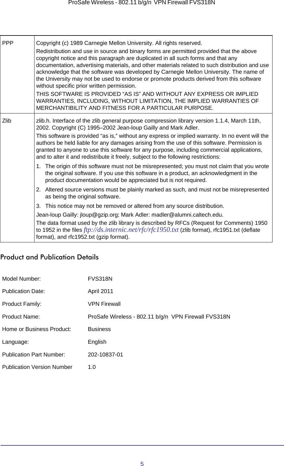 5ProSafe Wireless - 802.11 b/g/n  VPN Firewall FVS318N Product and Publication DetailsPPP Copyright (c) 1989 Carnegie Mellon University. All rights reserved.Redistribution and use in source and binary forms are permitted provided that the above copyright notice and this paragraph are duplicated in all such forms and that any documentation, advertising materials, and other materials related to such distribution and use acknowledge that the software was developed by Carnegie Mellon University. The name of the University may not be used to endorse or promote products derived from this software without specific prior written permission.THIS SOFTWARE IS PROVIDED “AS IS” AND WITHOUT ANY EXPRESS OR IMPLIED WARRANTIES, INCLUDING, WITHOUT LIMITATION, THE IMPLIED WARRANTIES OF MERCHANTIBILITY AND FITNESS FOR A PARTICULAR PURPOSE.Zlib zlib.h. Interface of the zlib general purpose compression library version 1.1.4, March 11th, 2002. Copyright (C) 1995–2002 Jean-loup Gailly and Mark Adler.This software is provided “as is,” without any express or implied warranty. In no event will the authors be held liable for any damages arising from the use of this software. Permission is granted to anyone to use this software for any purpose, including commercial applications, and to alter it and redistribute it freely, subject to the following restrictions:1. The origin of this software must not be misrepresented; you must not claim that you wrote the original software. If you use this software in a product, an acknowledgment in the product documentation would be appreciated but is not required.2. Altered source versions must be plainly marked as such, and must not be misrepresented as being the original software.3. This notice may not be removed or altered from any source distribution.Jean-loup Gailly: jloup@gzip.org; Mark Adler: madler@alumni.caltech.edu.The data format used by the zlib library is described by RFCs (Request for Comments) 1950 to 1952 in the files ftp://ds.internic.net/rfc/rfc1950.txt (zlib format), rfc1951.txt (deflate format), and rfc1952.txt (gzip format).Model Number: FVS318NPublication Date: April 2011Product Family: VPN FirewallProduct Name: ProSafe Wireless - 802.11 b/g/n  VPN Firewall FVS318NHome or Business Product: BusinessLanguage: EnglishPublication Part Number: 202-10837-01Publication Version Number 1.0