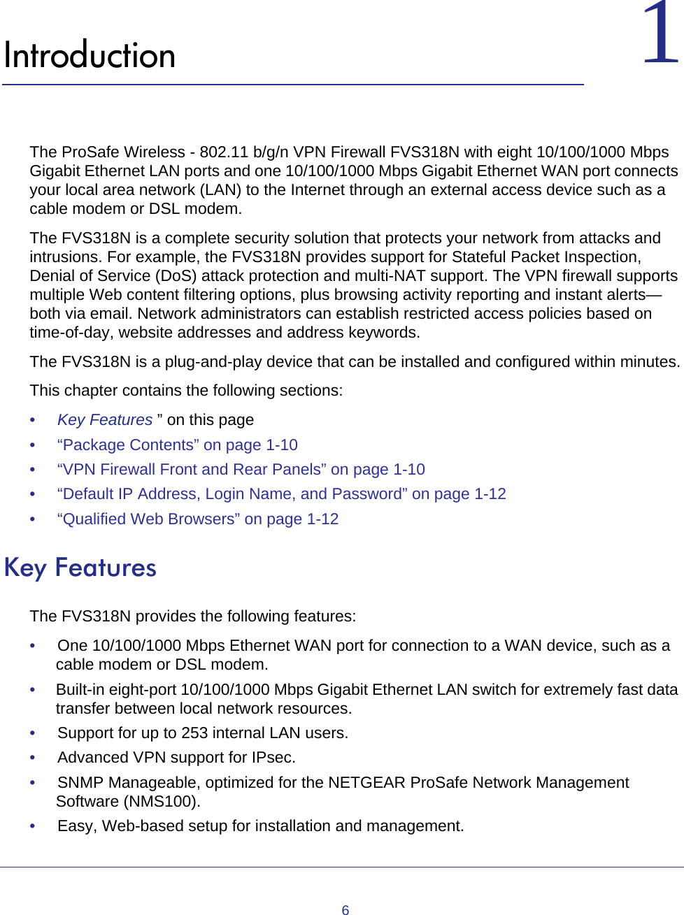 611.    IntroductionThe ProSafe Wireless - 802.11 b/g/n VPN Firewall FVS318N with eight 10/100/1000 Mbps Gigabit Ethernet LAN ports and one 10/100/1000 Mbps Gigabit Ethernet WAN port connects your local area network (LAN) to the Internet through an external access device such as a cable modem or DSL modem.The FVS318N is a complete security solution that protects your network from attacks and intrusions. For example, the FVS318N provides support for Stateful Packet Inspection, Denial of Service (DoS) attack protection and multi-NAT support. The VPN firewall supports multiple Web content filtering options, plus browsing activity reporting and instant alerts—both via email. Network administrators can establish restricted access policies based on time-of-day, website addresses and address keywords. The FVS318N is a plug-and-play device that can be installed and configured within minutes.This chapter contains the following sections:•     Key Features ” on this page•     “Package Contents” on page  1-10•     “VPN Firewall Front and Rear Panels” on page  1-10•     “Default IP Address, Login Name, and Password” on page  1-12•     “Qualified Web Browsers” on page  1-12Key Features The FVS318N provides the following features:•     One 10/100/1000 Mbps Ethernet WAN port for connection to a WAN device, such as a cable modem or DSL modem.•     Built-in eight-port 10/100/1000 Mbps Gigabit Ethernet LAN switch for extremely fast data transfer between local network resources.•     Support for up to 253 internal LAN users.•     Advanced VPN support for IPsec.•     SNMP Manageable, optimized for the NETGEAR ProSafe Network Management Software (NMS100).•     Easy, Web-based setup for installation and management.