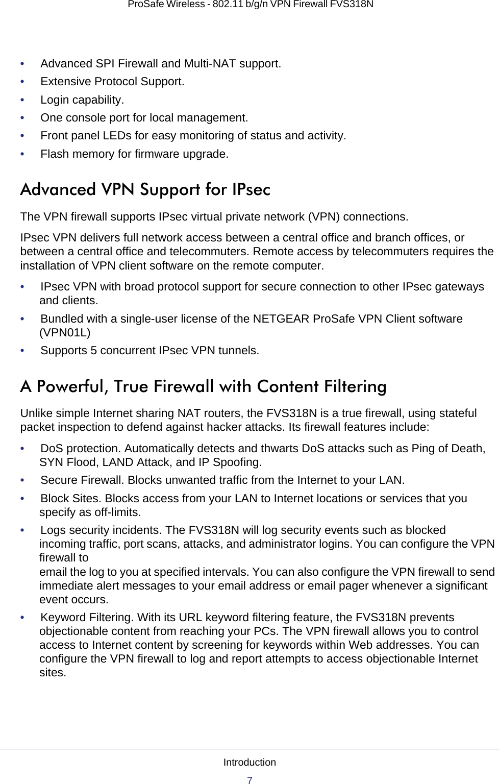 Introduction7 ProSafe Wireless - 802.11 b/g/n VPN Firewall FVS318N•     Advanced SPI Firewall and Multi-NAT support.•     Extensive Protocol Support.•     Login capability.•     One console port for local management.•     Front panel LEDs for easy monitoring of status and activity.•     Flash memory for firmware upgrade.Advanced VPN Support for IPsecThe VPN firewall supports IPsec virtual private network (VPN) connections. IPsec VPN delivers full network access between a central office and branch offices, or between a central office and telecommuters. Remote access by telecommuters requires the installation of VPN client software on the remote computer.•     IPsec VPN with broad protocol support for secure connection to other IPsec gateways and clients.•     Bundled with a single-user license of the NETGEAR ProSafe VPN Client software (VPN01L)•     Supports 5 concurrent IPsec VPN tunnels.A Powerful, True Firewall with Content FilteringUnlike simple Internet sharing NAT routers, the FVS318N is a true firewall, using stateful packet inspection to defend against hacker attacks. Its firewall features include:•     DoS protection. Automatically detects and thwarts DoS attacks such as Ping of Death, SYN Flood, LAND Attack, and IP Spoofing.•     Secure Firewall. Blocks unwanted traffic from the Internet to your LAN.•     Block Sites. Blocks access from your LAN to Internet locations or services that you specify as off-limits.•     Logs security incidents. The FVS318N will log security events such as blocked incoming traffic, port scans, attacks, and administrator logins. You can configure the VPN firewall to email the log to you at specified intervals. You can also configure the VPN firewall to send immediate alert messages to your email address or email pager whenever a significant event occurs.•     Keyword Filtering. With its URL keyword filtering feature, the FVS318N prevents objectionable content from reaching your PCs. The VPN firewall allows you to control access to Internet content by screening for keywords within Web addresses. You can configure the VPN firewall to log and report attempts to access objectionable Internet sites.