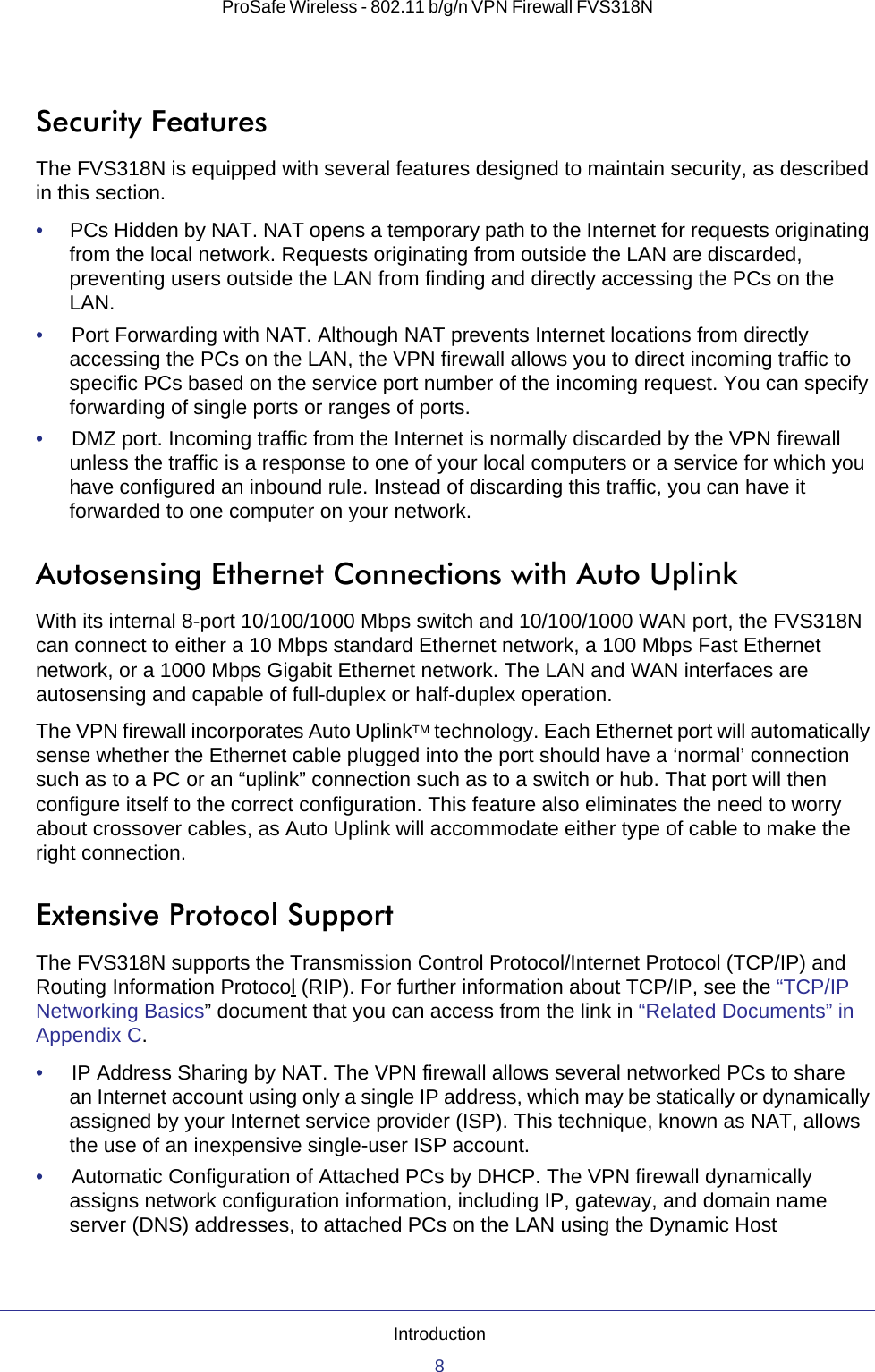 Introduction8ProSafe Wireless - 802.11 b/g/n VPN Firewall FVS318N Security FeaturesThe FVS318N is equipped with several features designed to maintain security, as described in this section.•     PCs Hidden by NAT. NAT opens a temporary path to the Internet for requests originating from the local network. Requests originating from outside the LAN are discarded, preventing users outside the LAN from finding and directly accessing the PCs on the LAN.•     Port Forwarding with NAT. Although NAT prevents Internet locations from directly accessing the PCs on the LAN, the VPN firewall allows you to direct incoming traffic to specific PCs based on the service port number of the incoming request. You can specify forwarding of single ports or ranges of ports.•     DMZ port. Incoming traffic from the Internet is normally discarded by the VPN firewall unless the traffic is a response to one of your local computers or a service for which you have configured an inbound rule. Instead of discarding this traffic, you can have it forwarded to one computer on your network.Autosensing Ethernet Connections with Auto UplinkWith its internal 8-port 10/100/1000 Mbps switch and 10/100/1000 WAN port, the FVS318N can connect to either a 10 Mbps standard Ethernet network, a 100 Mbps Fast Ethernet network, or a 1000 Mbps Gigabit Ethernet network. The LAN and WAN interfaces are autosensing and capable of full-duplex or half-duplex operation.The VPN firewall incorporates Auto UplinkTM technology. Each Ethernet port will automatically sense whether the Ethernet cable plugged into the port should have a ‘normal’ connection such as to a PC or an “uplink” connection such as to a switch or hub. That port will then configure itself to the correct configuration. This feature also eliminates the need to worry about crossover cables, as Auto Uplink will accommodate either type of cable to make the right connection.Extensive Protocol SupportThe FVS318N supports the Transmission Control Protocol/Internet Protocol (TCP/IP) and Routing Information Protocol (RIP). For further information about TCP/IP, see the “TCP/IP Networking Basics” document that you can access from the link in “Related Documents” in Appendix C.•     IP Address Sharing by NAT. The VPN firewall allows several networked PCs to share an Internet account using only a single IP address, which may be statically or dynamically assigned by your Internet service provider (ISP). This technique, known as NAT, allows the use of an inexpensive single-user ISP account.•     Automatic Configuration of Attached PCs by DHCP. The VPN firewall dynamically assigns network configuration information, including IP, gateway, and domain name server (DNS) addresses, to attached PCs on the LAN using the Dynamic Host 