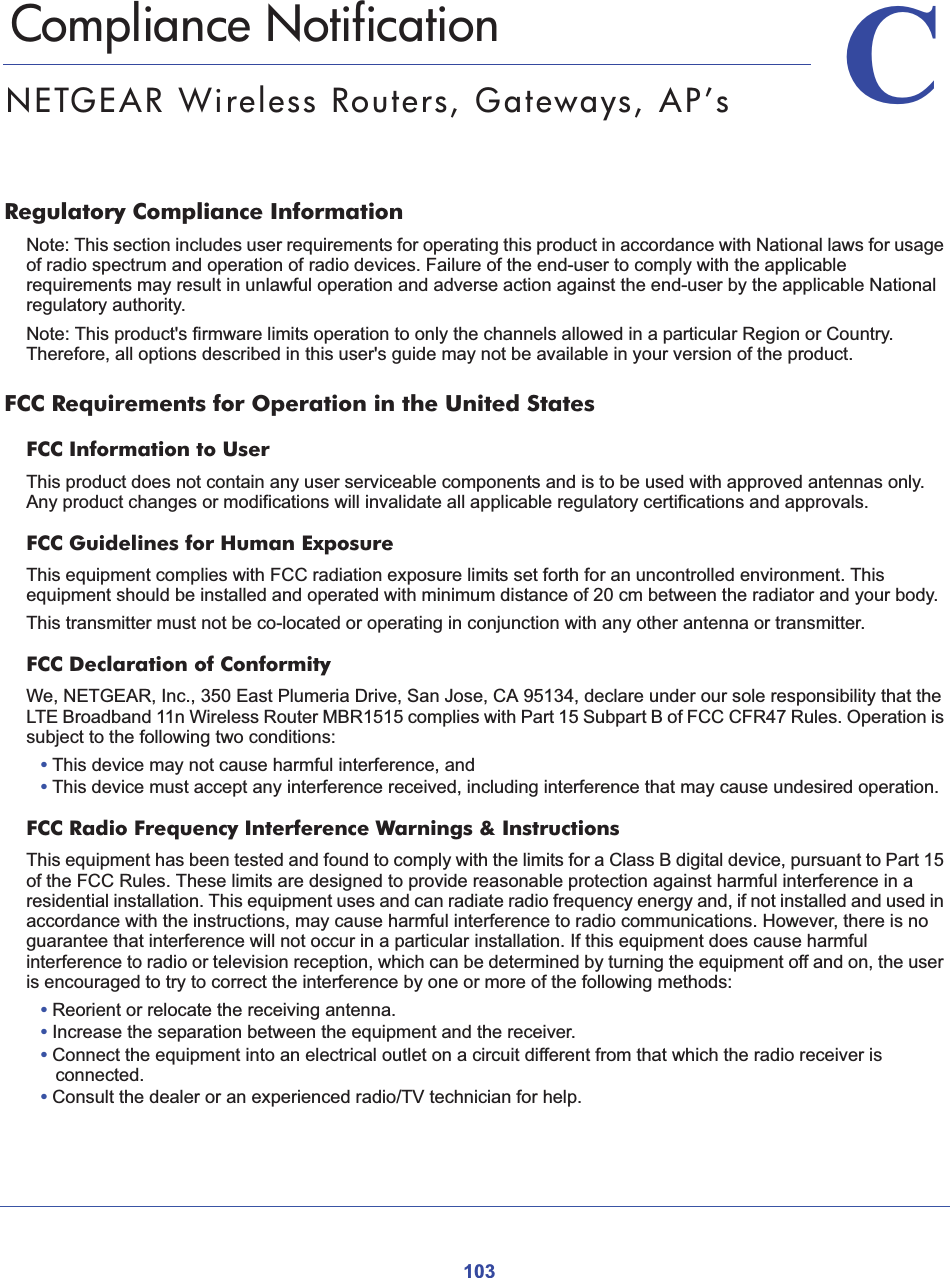 103CC. Compliance NotificationNETGEAR Wireless Routers, Gateways, AP’sRegulatory Compliance InformationNote: This section includes user requirements for operating this product in accordance with National laws for usage of radio spectrum and operation of radio devices. Failure of the end-user to comply with the applicable requirements may result in unlawful operation and adverse action against the end-user by the applicable National regulatory authority.Note: This product&apos;s firmware limits operation to only the channels allowed in a particular Region or Country.  Therefore, all options described in this user&apos;s guide may not be available in your version of the product.FCC Requirements for Operation in the United States FCC Information to UserThis product does not contain any user serviceable components and is to be used with approved antennas only. Any product changes or modifications will invalidate all applicable regulatory certifications and approvals.FCC Guidelines for Human ExposureThis equipment complies with FCC radiation exposure limits set forth for an uncontrolled environment. This equipment should be installed and operated with minimum distance of 20 cm between the radiator and your body. This transmitter must not be co-located or operating in conjunction with any other antenna or transmitter. FCC Declaration of ConformityWe, NETGEAR, Inc., 350 East Plumeria Drive, San Jose, CA 95134, declare under our sole responsibility that the LTE Broadband 11n Wireless Router MBR1515 complies with Part 15 Subpart B of FCC CFR47 Rules. Operation is subject to the following two conditions:•This device may not cause harmful interference, and•This device must accept any interference received, including interference that may cause undesired operation.FCC Radio Frequency Interference Warnings &amp; InstructionsThis equipment has been tested and found to comply with the limits for a Class B digital device, pursuant to Part 15 of the FCC Rules. These limits are designed to provide reasonable protection against harmful interference in a residential installation. This equipment uses and can radiate radio frequency energy and, if not installed and used in accordance with the instructions, may cause harmful interference to radio communications. However, there is no guarantee that interference will not occur in a particular installation. If this equipment does cause harmful interference to radio or television reception, which can be determined by turning the equipment off and on, the user is encouraged to try to correct the interference by one or more of the following methods:•Reorient or relocate the receiving antenna.•Increase the separation between the equipment and the receiver.•Connect the equipment into an electrical outlet on a circuit different from that which the radio receiver is connected.•Consult the dealer or an experienced radio/TV technician for help.