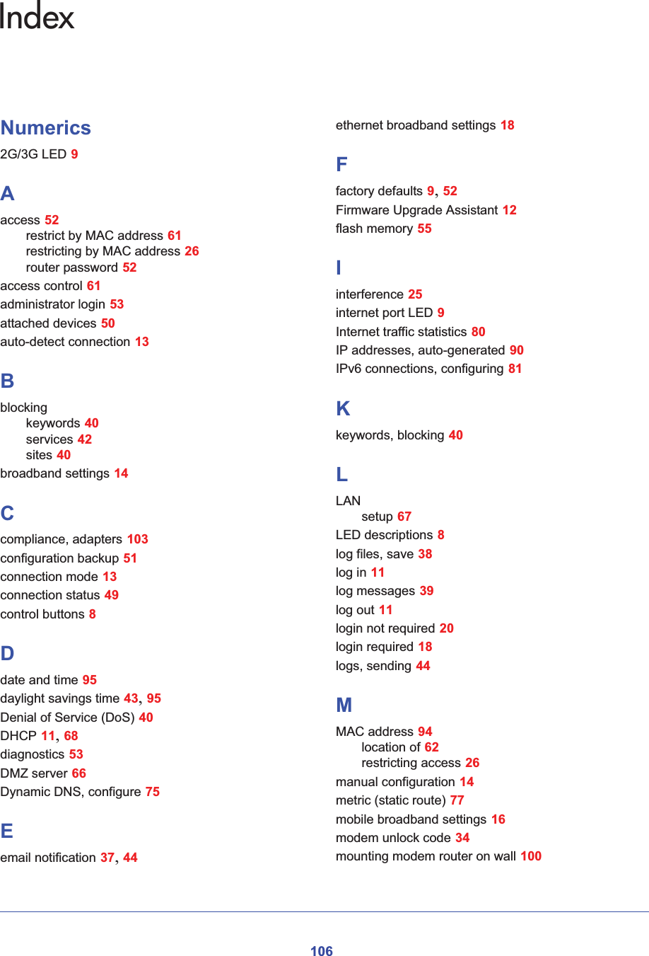 106IndexNumerics2G/3G LED 9Aaccess 52restrict by MAC address 61restricting by MAC address 26router password 52access control 61administrator login 53attached devices 50auto-detect connection 13Bblockingkeywords 40services 42sites 40broadband settings 14Ccompliance, adapters 103configuration backup 51connection mode 13connection status 49control buttons 8Ddate and time 95daylight savings time 43,95Denial of Service (DoS) 40DHCP 11,68diagnostics 53DMZ server 66Dynamic DNS, configure 75Eemail notification 37,44ethernet broadband settings 18Ffactory defaults 9,52Firmware Upgrade Assistant 12flash memory 55Iinterference 25internet port LED 9Internet traffic statistics 80IP addresses, auto-generated 90IPv6 connections, configuring 81Kkeywords, blocking 40LLANsetup 67LED descriptions 8log files, save 38log in 11log messages 39log out 11login not required 20login required 18logs, sending 44MMAC address 94location of 62restricting access 26manual configuration 14metric (static route) 77mobile broadband settings 16modem unlock code 34mounting modem router on wall 100