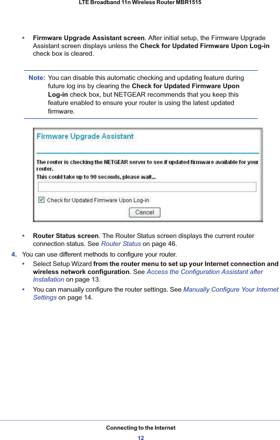 Connecting to the Internet12LTE Broadband 11n Wireless Router MBR1515 •Firmware Upgrade Assistant screen. After initial setup, the Firmware Upgrade Assistant screen displays unless the Check for Updated Firmware Upon Log-incheck box is cleared.Note: You can disable this automatic checking and updating feature during future log ins by clearing the Check for Updated Firmware Upon Log-in check box, but NETGEAR recommends that you keep this feature enabled to ensure your router is using the latest updated firmware.•Router Status screen. The Router Status screen displays the current router connection status. See Router Status on page 46.4. You can use different methods to configure your router.•Select Setup Wizard from the router menu to set up your Internet connection and wireless network configuration. See Access the Configuration Assistant after Installation on page 13.•You can manually configure the router settings. See Manually Configure Your Internet Settings on page 14.