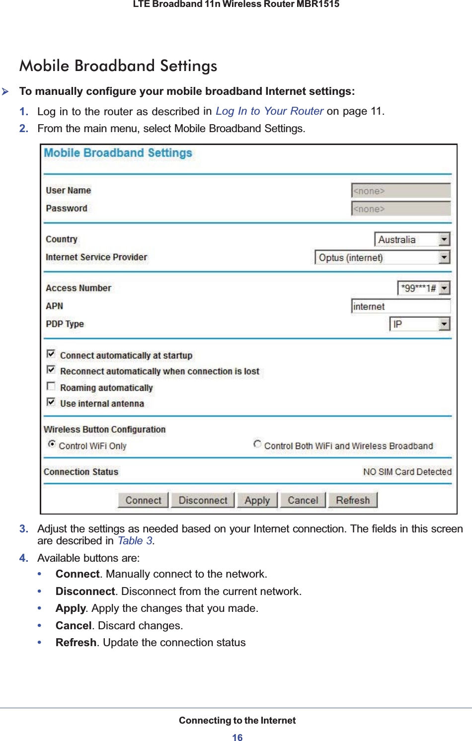 Connecting to the Internet16LTE Broadband 11n Wireless Router MBR1515 Mobile Broadband Settings¾To manually configure your mobile broadband Internet settings:1. Log in to the router as described in Log In to Your Router on page 11.2. From the main menu, select Mobile Broadband Settings.3. Adjust the settings as needed based on your Internet connection. The fields in this screen are described in Table 3.4. Available buttons are:•Connect. Manually connect to the network.•Disconnect. Disconnect from the current network.•Apply. Apply the changes that you made.•Cancel. Discard changes.•Refresh. Update the connection status