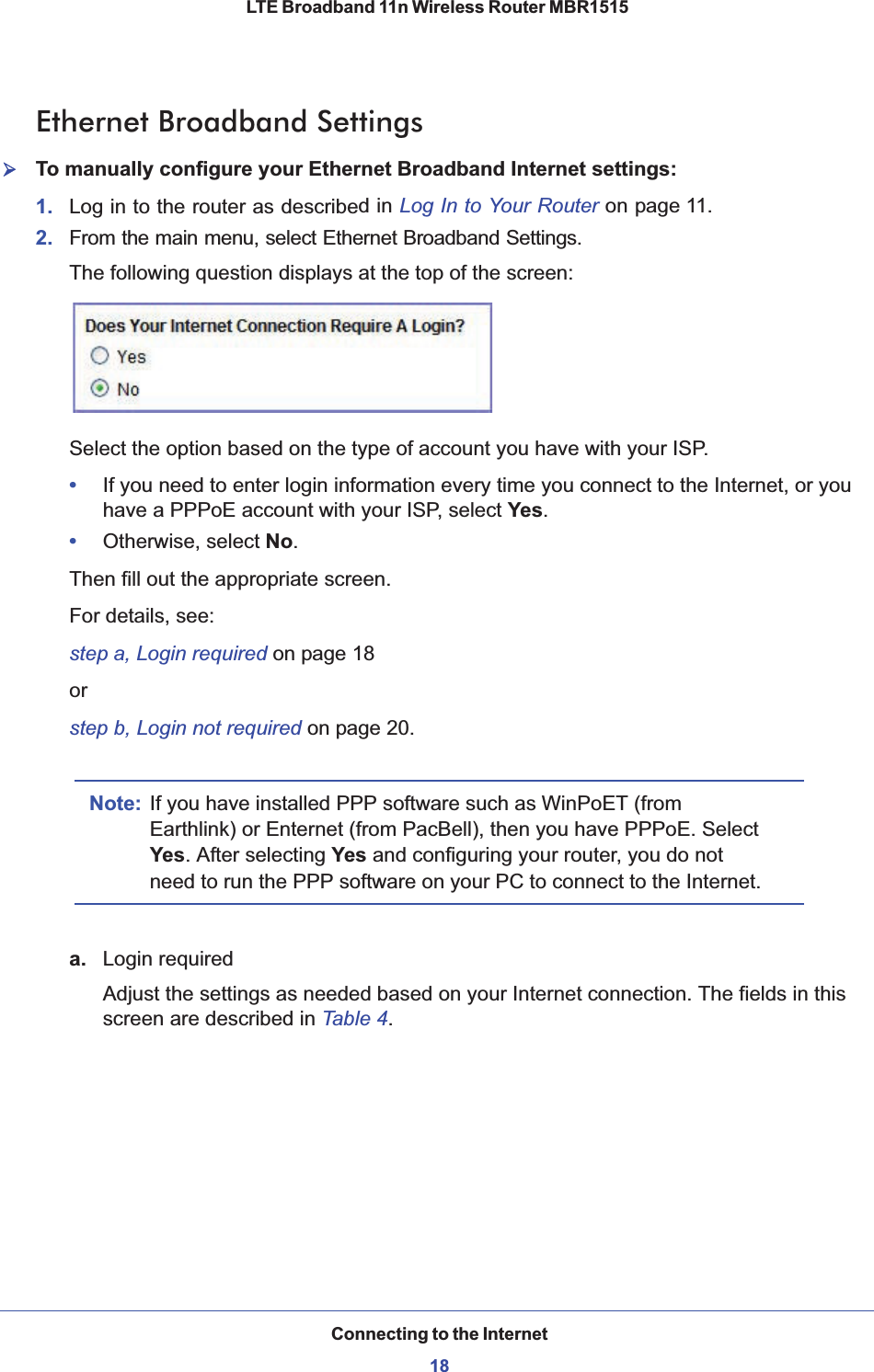 Connecting to the Internet18LTE Broadband 11n Wireless Router MBR1515 Ethernet Broadband Settings¾To manually configure your Ethernet Broadband Internet settings:1. Log in to the router as described in Log In to Your Router on page 11.2. From the main menu, select Ethernet Broadband Settings. The following question displays at the top of the screen: Select the option based on the type of account you have with your ISP. •If you need to enter login information every time you connect to the Internet, or you have a PPPoE account with your ISP, select Yes.•Otherwise, select No.Then fill out the appropriate screen. For details, see:step a, Login required on page 18orstep b, Login not required on page 20.Note: If you have installed PPP software such as WinPoET (from Earthlink) or Enternet (from PacBell), then you have PPPoE. Select Yes. After selecting Yes and configuring your router, you do not need to run the PPP software on your PC to connect to the Internet. a. Login requiredAdjust the settings as needed based on your Internet connection. The fields in this screen are described in Table 4.