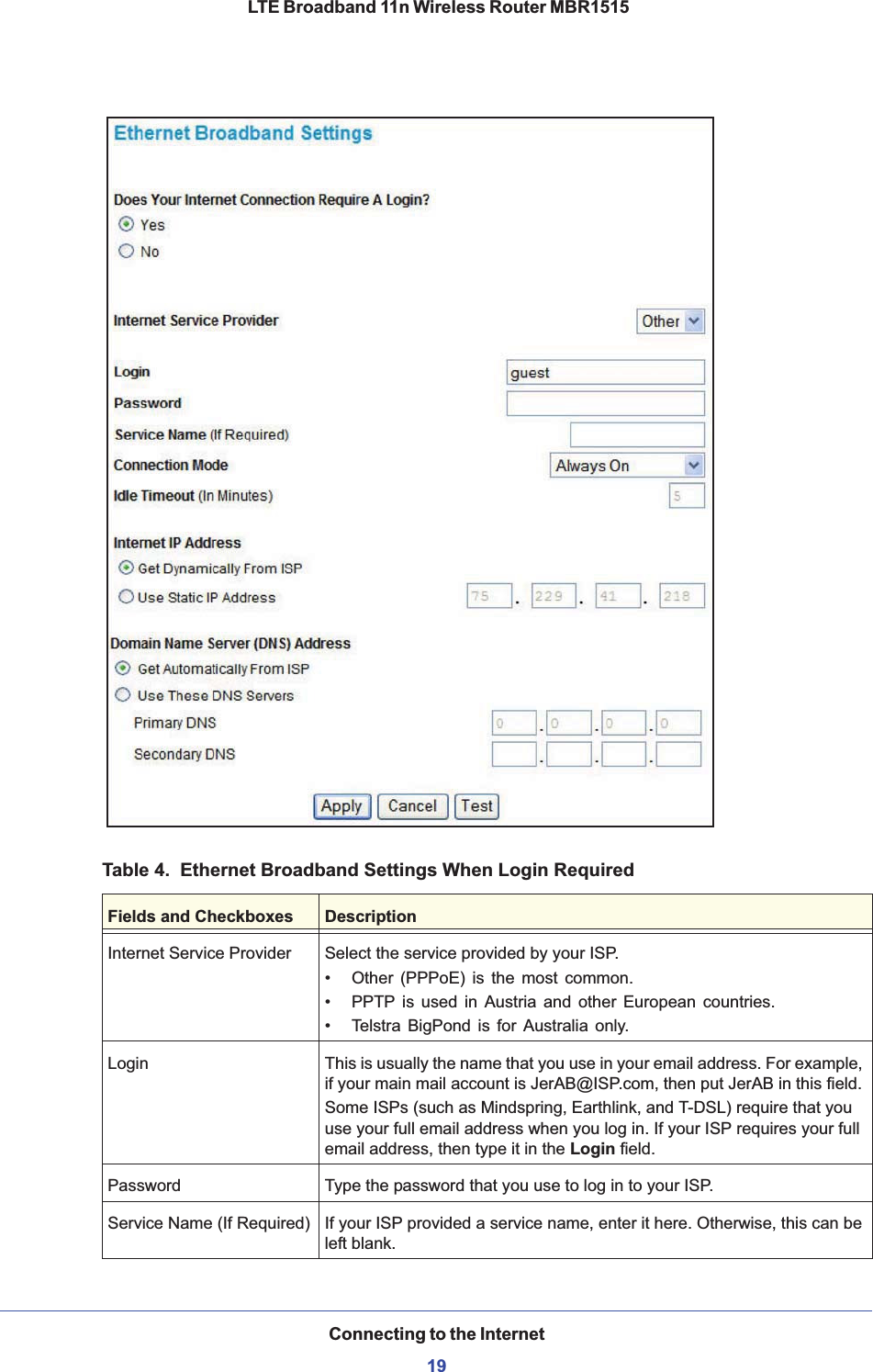 Connecting to the Internet19 LTE Broadband 11n Wireless Router MBR1515Table 4.  Ethernet Broadband Settings When Login RequiredFields and Checkboxes DescriptionInternet Service Provider Select the service provided by your ISP. • Other (PPPoE) is the most common.• PPTP is used in Austria and other European countries. • Telstra BigPond is for Australia only.Login This is usually the name that you use in your email address. For example, if your main mail account is JerAB@ISP.com, then put JerAB in this field. Some ISPs (such as Mindspring, Earthlink, and T-DSL) require that you use your full email address when you log in. If your ISP requires your full email address, then type it in the Login field. Password Type the password that you use to log in to your ISP. Service Name (If Required) If your ISP provided a service name, enter it here. Otherwise, this can be left blank.