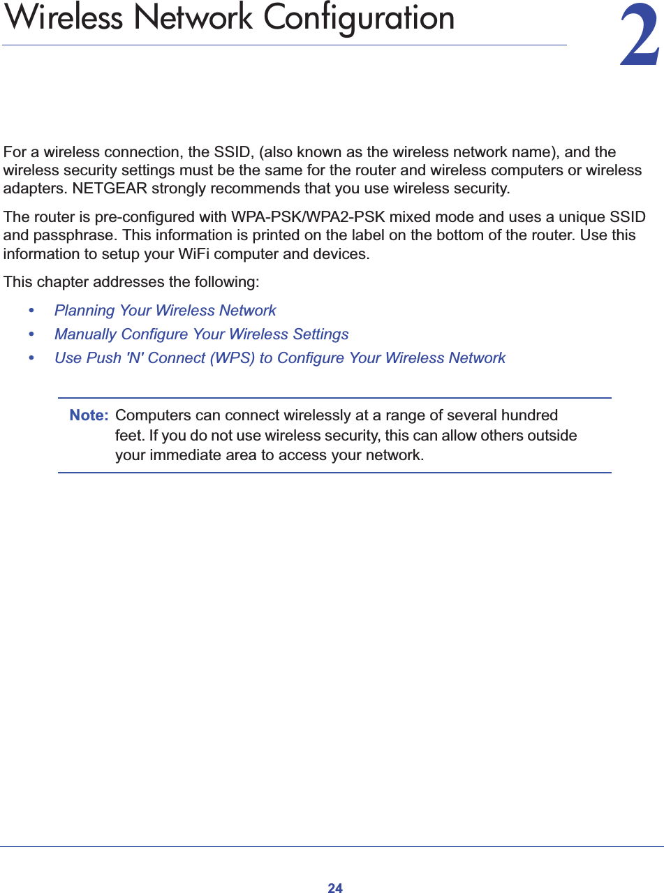 2422.   Wireless Network ConfigurationFor a wireless connection, the SSID, (also known as the wireless network name), and the wireless security settings must be the same for the router and wireless computers or wireless adapters. NETGEAR strongly recommends that you use wireless security. The router is pre-configured with WPA-PSK/WPA2-PSK mixed mode and uses a unique SSID and passphrase. This information is printed on the label on the bottom of the router. Use this information to setup your WiFi computer and devices.This chapter addresses the following:•Planning Your Wireless Network•Manually Configure Your Wireless Settings•Use Push &apos;N&apos; Connect (WPS) to Configure Your Wireless NetworkNote: Computers can connect wirelessly at a range of several hundred feet. If you do not use wireless security, this can allow others outside your immediate area to access your network.