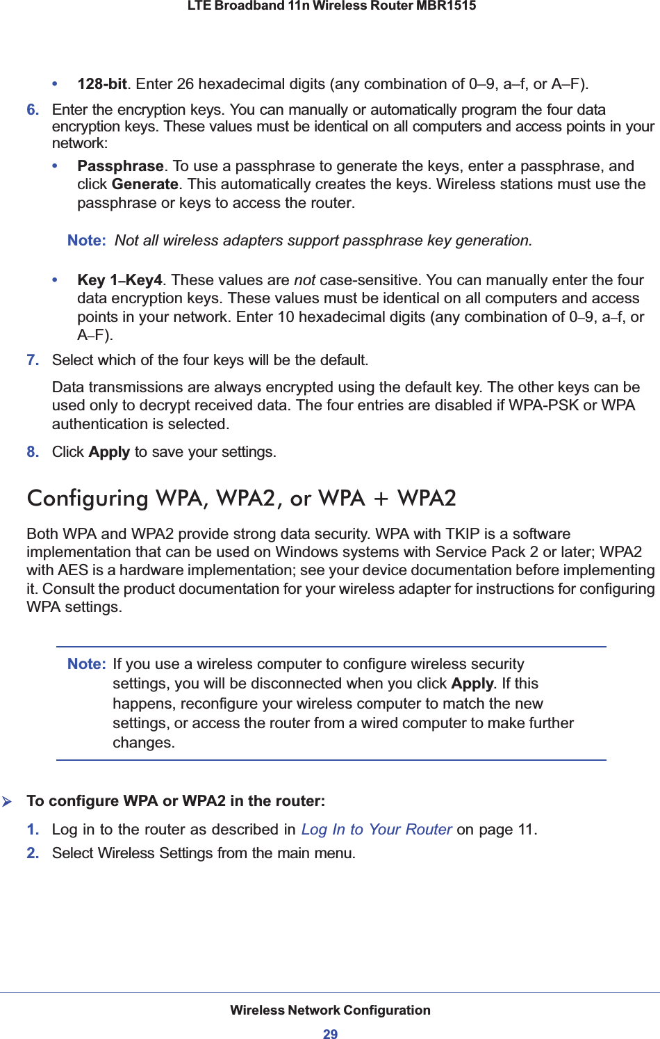 Wireless Network Configuration29 LTE Broadband 11n Wireless Router MBR1515•128-bit. Enter 26 hexadecimal digits (any combination of 0–9, a–f, or A–F).6. Enter the encryption keys. You can manually or automatically program the four data encryption keys. These values must be identical on all computers and access points in your network:•Passphrase. To use a passphrase to generate the keys, enter a passphrase, and click Generate. This automatically creates the keys. Wireless stations must use the passphrase or keys to access the router. Note: Not all wireless adapters support passphrase key generation.•Key 1–Key4. These values are not case-sensitive. You can manually enter the four data encryption keys. These values must be identical on all computers and access points in your network. Enter 10 hexadecimal digits (any combination of 0–9, a–f, or A–F).7. Select which of the four keys will be the default. Data transmissions are always encrypted using the default key. The other keys can be used only to decrypt received data. The four entries are disabled if WPA-PSK or WPA authentication is selected. 8. Click Apply to save your settings.Configuring WPA, WPA2, or WPA + WPA2Both WPA and WPA2 provide strong data security. WPA with TKIP is a software implementation that can be used on Windows systems with Service Pack 2 or later; WPA2 with AES is a hardware implementation; see your device documentation before implementing it. Consult the product documentation for your wireless adapter for instructions for configuring WPA settings.Note: If you use a wireless computer to configure wireless security settings, you will be disconnected when you click Apply. If this happens, reconfigure your wireless computer to match the new settings, or access the router from a wired computer to make further changes.¾To configure WPA or WPA2 in the router:1. Log in to the router as described in Log In to Your Router on page 11.2. Select Wireless Settings from the main menu. 