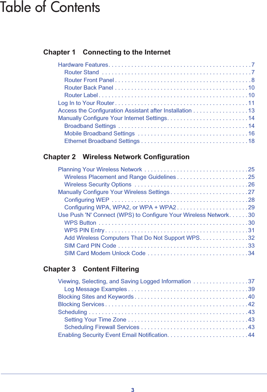 3Table of ContentsChapter 1 Connecting to the InternetHardware Features. . . . . . . . . . . . . . . . . . . . . . . . . . . . . . . . . . . . . . . . . . . . 7Router Stand  . . . . . . . . . . . . . . . . . . . . . . . . . . . . . . . . . . . . . . . . . . . . . . 7Router Front Panel . . . . . . . . . . . . . . . . . . . . . . . . . . . . . . . . . . . . . . . . . . 8Router Back Panel . . . . . . . . . . . . . . . . . . . . . . . . . . . . . . . . . . . . . . . . . 10Router Label . . . . . . . . . . . . . . . . . . . . . . . . . . . . . . . . . . . . . . . . . . . . . . 10Log In to Your Router . . . . . . . . . . . . . . . . . . . . . . . . . . . . . . . . . . . . . . . . . 11Access the Configuration Assistant after Installation . . . . . . . . . . . . . . . . . 13Manually Configure Your Internet Settings. . . . . . . . . . . . . . . . . . . . . . . . . 14Broadband Settings  . . . . . . . . . . . . . . . . . . . . . . . . . . . . . . . . . . . . . . . . 14Mobile Broadband Settings  . . . . . . . . . . . . . . . . . . . . . . . . . . . . . . . . . . 16Ethernet Broadband Settings . . . . . . . . . . . . . . . . . . . . . . . . . . . . . . . . . 18Chapter 2 Wireless Network ConfigurationPlanning Your Wireless Network  . . . . . . . . . . . . . . . . . . . . . . . . . . . . . . . . 25Wireless Placement and Range Guidelines . . . . . . . . . . . . . . . . . . . . . . 25Wireless Security Options  . . . . . . . . . . . . . . . . . . . . . . . . . . . . . . . . . . . 26Manually Configure Your Wireless Settings . . . . . . . . . . . . . . . . . . . . . . . . 27Configuring WEP  . . . . . . . . . . . . . . . . . . . . . . . . . . . . . . . . . . . . . . . . . . 28Configuring WPA, WPA2, or WPA + WPA2 . . . . . . . . . . . . . . . . . . . . . . 29Use Push &apos;N&apos; Connect (WPS) to Configure Your Wireless Network. . . . . . 30WPS Button  . . . . . . . . . . . . . . . . . . . . . . . . . . . . . . . . . . . . . . . . . . . . . . 30WPS PIN Entry . . . . . . . . . . . . . . . . . . . . . . . . . . . . . . . . . . . . . . . . . . . . 31Add Wireless Computers That Do Not Support WPS. . . . . . . . . . . . . . . 32SIM Card PIN Code . . . . . . . . . . . . . . . . . . . . . . . . . . . . . . . . . . . . . . . . 33SIM Card Modem Unlock Code . . . . . . . . . . . . . . . . . . . . . . . . . . . . . . . 34Chapter 3 Content FilteringViewing, Selecting, and Saving Logged Information  . . . . . . . . . . . . . . . . . 37Log Message Examples . . . . . . . . . . . . . . . . . . . . . . . . . . . . . . . . . . . . . 39Blocking Sites and Keywords . . . . . . . . . . . . . . . . . . . . . . . . . . . . . . . . . . . 40Blocking Services . . . . . . . . . . . . . . . . . . . . . . . . . . . . . . . . . . . . . . . . . . . . 42Scheduling . . . . . . . . . . . . . . . . . . . . . . . . . . . . . . . . . . . . . . . . . . . . . . . . . 43Setting Your Time Zone . . . . . . . . . . . . . . . . . . . . . . . . . . . . . . . . . . . . . 43Scheduling Firewall Services . . . . . . . . . . . . . . . . . . . . . . . . . . . . . . . . . 43Enabling Security Event Email Notification. . . . . . . . . . . . . . . . . . . . . . . . . 44