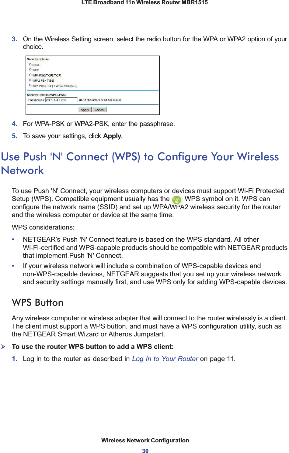 Wireless Network Configuration30LTE Broadband 11n Wireless Router MBR1515 3. On the Wireless Setting screen, select the radio button for the WPA or WPA2 option of your choice.4. For WPA-PSK or WPA2-PSK, enter the passphrase. 5. To save your settings, click Apply.Use Push &apos;N&apos; Connect (WPS) to Configure Your Wireless NetworkTo use Push &apos;N&apos; Connect, your wireless computers or devices must support Wi-Fi Protected Setup (WPS). Compatible equipment usually has the   WPS symbol on it. WPS can configure the network name (SSID) and set up WPA/WPA2 wireless security for the router and the wireless computer or device at the same time. WPS considerations:•NETGEAR’s Push &apos;N&apos; Connect feature is based on the WPS standard. All other Wi-Fi-certified and WPS-capable products should be compatible with NETGEAR products that implement Push &apos;N&apos; Connect.•If your wireless network will include a combination of WPS-capable devices and non-WPS-capable devices, NETGEAR suggests that you set up your wireless network and security settings manually first, and use WPS only for adding WPS-capable devices. WPS Button Any wireless computer or wireless adapter that will connect to the router wirelessly is a client. The client must support a WPS button, and must have a WPS configuration utility, such as the NETGEAR Smart Wizard or Atheros Jumpstart.¾To use the router WPS button to add a WPS client: 1. Log in to the router as described in Log In to Your Router on page 11.