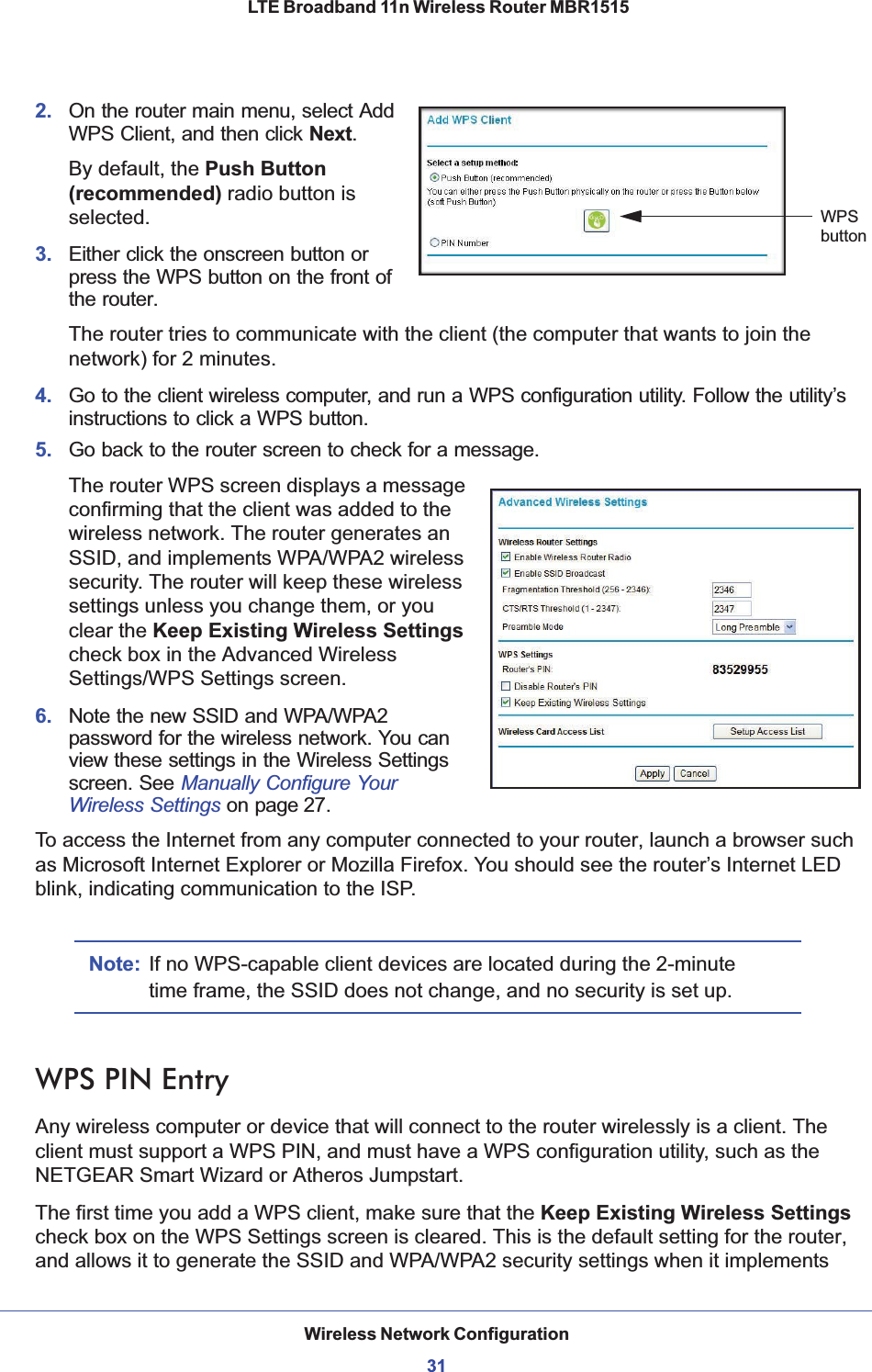 Wireless Network Configuration31 LTE Broadband 11n Wireless Router MBR15152. On the router main menu, select Add WPS Client, and then click Next.WPSbuttonBy default, the Push Button (recommended) radio button is selected.3. Either click the onscreen button or press the WPS button on the front of the router.The router tries to communicate with the client (the computer that wants to join the network) for 2 minutes.4. Go to the client wireless computer, and run a WPS configuration utility. Follow the utility’s instructions to click a WPS button.5. Go back to the router screen to check for a message.The router WPS screen displays a message confirming that the client was added to the wireless network. The router generates an SSID, and implements WPA/WPA2 wireless security. The router will keep these wireless settings unless you change them, or you clear the Keep Existing Wireless Settingscheck box in the Advanced Wireless Settings/WPS Settings screen.6. Note the new SSID and WPA/WPA2 password for the wireless network. You can view these settings in the Wireless Settings screen. See Manually Configure Your Wireless Settings on page 27.To access the Internet from any computer connected to your router, launch a browser such as Microsoft Internet Explorer or Mozilla Firefox. You should see the router’s Internet LED blink, indicating communication to the ISP.Note: If no WPS-capable client devices are located during the 2-minute time frame, the SSID does not change, and no security is set up.WPS PIN EntryAny wireless computer or device that will connect to the router wirelessly is a client. The client must support a WPS PIN, and must have a WPS configuration utility, such as the NETGEAR Smart Wizard or Atheros Jumpstart.The first time you add a WPS client, make sure that the Keep Existing Wireless Settingscheck box on the WPS Settings screen is cleared. This is the default setting for the router, and allows it to generate the SSID and WPA/WPA2 security settings when it implements 