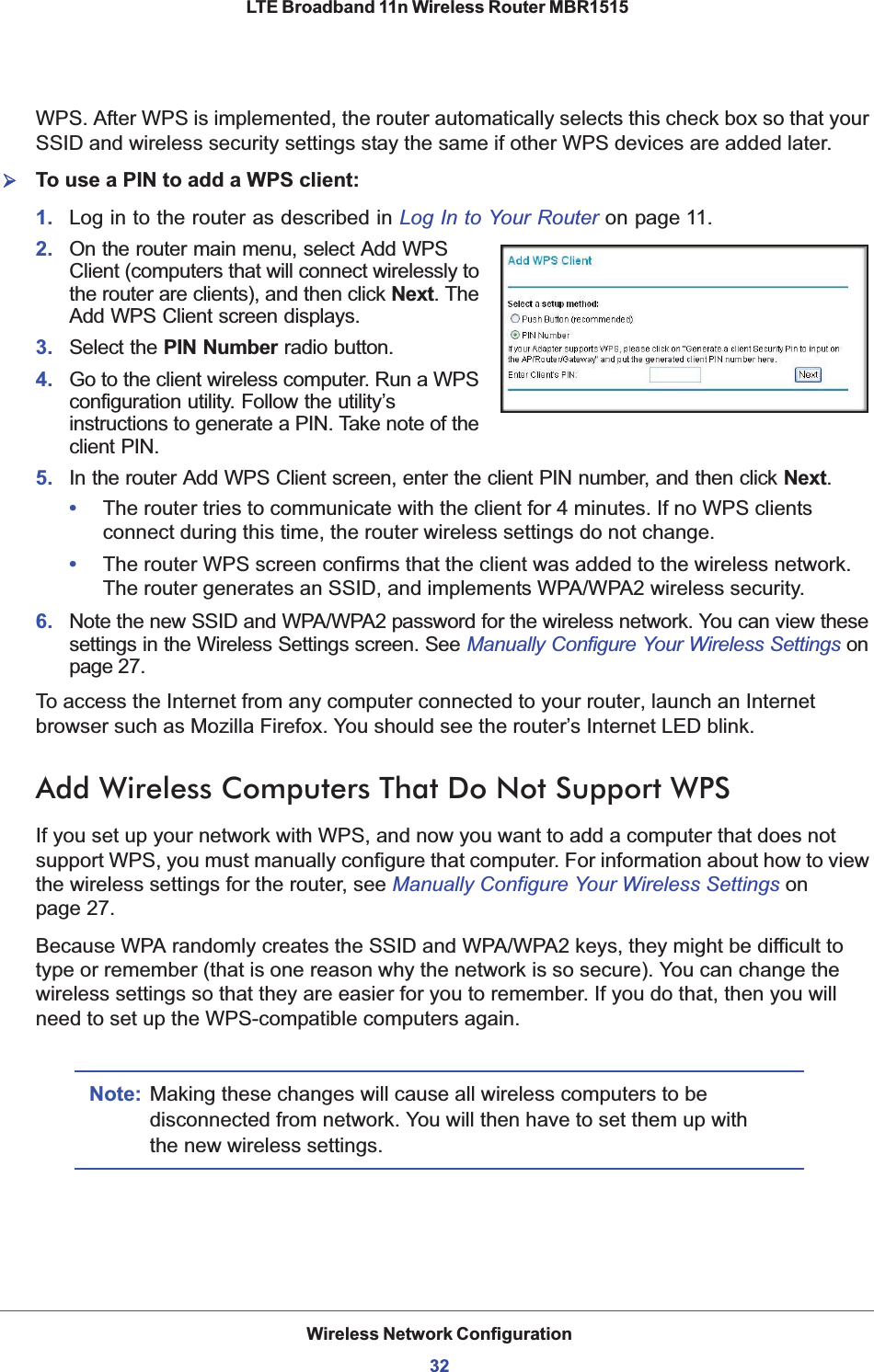 Wireless Network Configuration32LTE Broadband 11n Wireless Router MBR1515 WPS. After WPS is implemented, the router automatically selects this check box so that your SSID and wireless security settings stay the same if other WPS devices are added later.¾To use a PIN to add a WPS client: 1. Log in to the router as described in Log In to Your Router on page 11.2. On the router main menu, select Add WPS Client (computers that will connect wirelessly to the router are clients), and then click Next. The Add WPS Client screen displays.3. Select the PIN Number radio button.4. Go to the client wireless computer. Run a WPS configuration utility. Follow the utility’s instructions to generate a PIN. Take note of the client PIN.5. In the router Add WPS Client screen, enter the client PIN number, and then click Next.•The router tries to communicate with the client for 4 minutes. If no WPS clients connect during this time, the router wireless settings do not change.•The router WPS screen confirms that the client was added to the wireless network. The router generates an SSID, and implements WPA/WPA2 wireless security. 6. Note the new SSID and WPA/WPA2 password for the wireless network. You can view these settings in the Wireless Settings screen. See Manually Configure Your Wireless Settings onpage 27.To access the Internet from any computer connected to your router, launch an Internet browser such as Mozilla Firefox. You should see the router’s Internet LED blink.Add Wireless Computers That Do Not Support WPSIf you set up your network with WPS, and now you want to add a computer that does not support WPS, you must manually configure that computer. For information about how to view the wireless settings for the router, see Manually Configure Your Wireless Settings onpage 27.Because WPA randomly creates the SSID and WPA/WPA2 keys, they might be difficult to type or remember (that is one reason why the network is so secure). You can change the wireless settings so that they are easier for you to remember. If you do that, then you will need to set up the WPS-compatible computers again.Note: Making these changes will cause all wireless computers to be disconnected from network. You will then have to set them up with the new wireless settings.