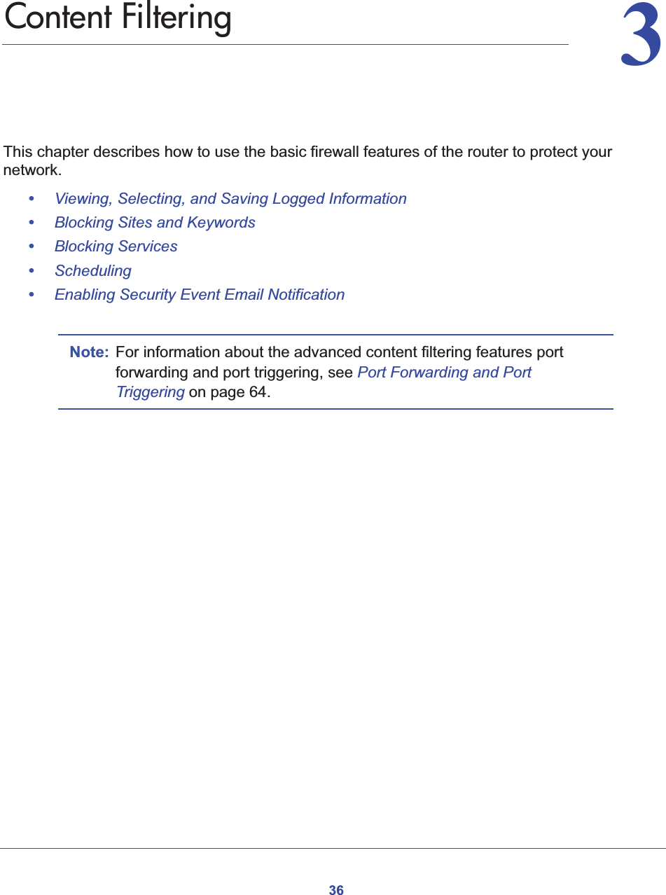 3633.   Content FilteringThis chapter describes how to use the basic firewall features of the router to protect your network.•Viewing, Selecting, and Saving Logged Information•Blocking Sites and Keywords•Blocking Services•Scheduling•Enabling Security Event Email NotificationNote: For information about the advanced content filtering features port forwarding and port triggering, see Port Forwarding and Port Triggering on page 64.