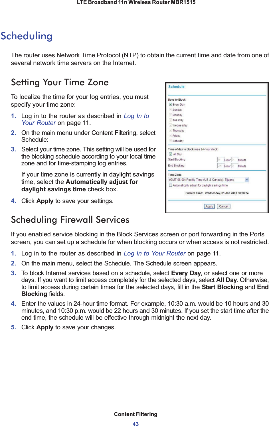 Content Filtering43 LTE Broadband 11n Wireless Router MBR1515SchedulingThe router uses Network Time Protocol (NTP) to obtain the current time and date from one of several network time servers on the Internet.Setting Your Time ZoneTo localize the time for your log entries, you must specify your time zone:1. Log in to the router as described in Log In toYour Router on page 11.2. On the main menu under Content Filtering, select Schedule:3. Select your time zone. This setting will be used for the blocking schedule according to your local time zone and for time-stamping log entries.If your time zone is currently in daylight savings time, select the Automatically adjust for daylight savings time check box.4. Click Apply to save your settings.Scheduling Firewall ServicesIf you enabled service blocking in the Block Services screen or port forwarding in the Ports screen, you can set up a schedule for when blocking occurs or when access is not restricted. 1. Log in to the router as described in Log In to Your Router on page 11.2. On the main menu, select the Schedule. The Schedule screen appears.3. To block Internet services based on a schedule, select Every Day, or select one or more days. If you want to limit access completely for the selected days, select All Day. Otherwise, to limit access during certain times for the selected days, fill in the Start Blocking and EndBlocking fields.4. Enter the values in 24-hour time format. For example, 10:30 a.m. would be 10 hours and 30 minutes, and 10:30 p.m. would be 22 hours and 30 minutes. If you set the start time after the end time, the schedule will be effective through midnight the next day.5. Click Apply to save your changes.