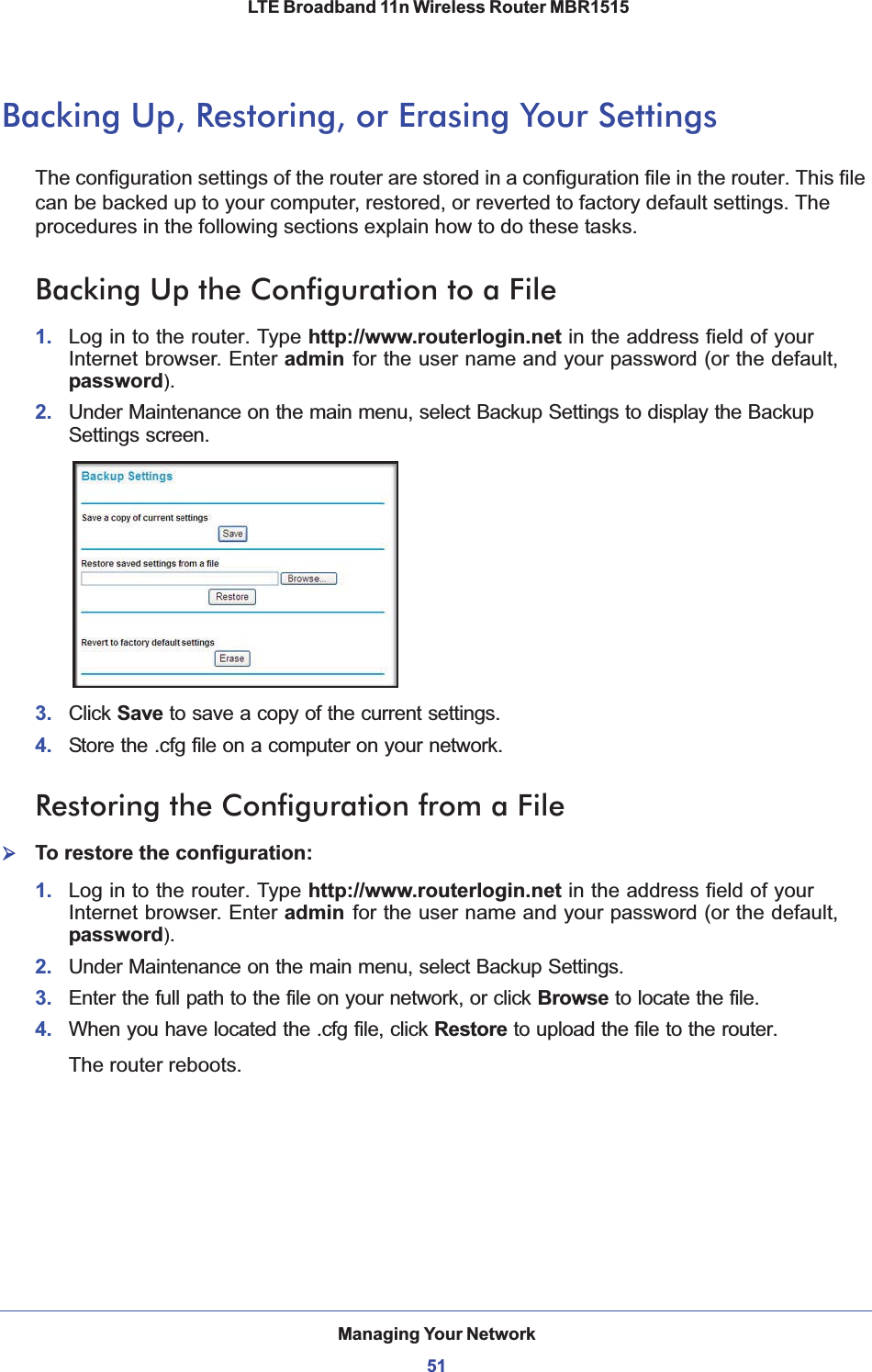 Managing Your Network51 LTE Broadband 11n Wireless Router MBR1515Backing Up, Restoring, or Erasing Your SettingsThe configuration settings of the router are stored in a configuration file in the router. This file can be backed up to your computer, restored, or reverted to factory default settings. The procedures in the following sections explain how to do these tasks.Backing Up the Configuration to a File1. Log in to the router. Type http://www.routerlogin.net in the address field of your Internet browser. Enter admin for the user name and your password (or the default, password).2. Under Maintenance on the main menu, select Backup Settings to display the Backup Settings screen. 3. Click Save to save a copy of the current settings.4. Store the .cfg file on a computer on your network.Restoring the Configuration from a File¾To restore the configuration:1. Log in to the router. Type http://www.routerlogin.net in the address field of your Internet browser. Enter admin for the user name and your password (or the default, password).2. Under Maintenance on the main menu, select Backup Settings.3. Enter the full path to the file on your network, or click Browse to locate the file. 4. When you have located the .cfg file, click Restore to upload the file to the router.The router reboots.