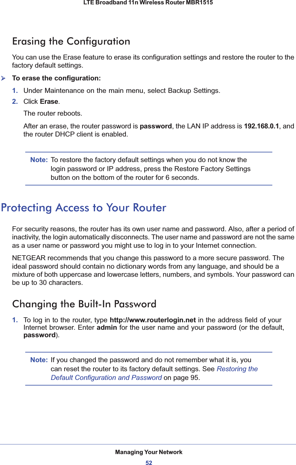 Managing Your Network52LTE Broadband 11n Wireless Router MBR1515 Erasing the ConfigurationYou can use the Erase feature to erase its configuration settings and restore the router to the factory default settings.¾To erase the configuration:1. Under Maintenance on the main menu, select Backup Settings.2. Click Erase.The router reboots.After an erase, the router password is password, the LAN IP address is 192.168.0.1, and the router DHCP client is enabled.Note: To restore the factory default settings when you do not know the login password or IP address, press the Restore Factory Settings button on the bottom of the router for 6 seconds. Protecting Access to Your RouterFor security reasons, the router has its own user name and password. Also, after a period of inactivity, the login automatically disconnects. The user name and password are not the same as a user name or password you might use to log in to your Internet connection.NETGEAR recommends that you change this password to a more secure password. The ideal password should contain no dictionary words from any language, and should be a mixture of both uppercase and lowercase letters, numbers, and symbols. Your password can be up to 30 characters.Changing the Built-In Password1. To log in to the router, type http://www.routerlogin.net in the address field of your Internet browser. Enter admin for the user name and your password (or the default, password).Note: If you changed the password and do not remember what it is, you can reset the router to its factory default settings. See Restoring the Default Configuration and Password on page 95.