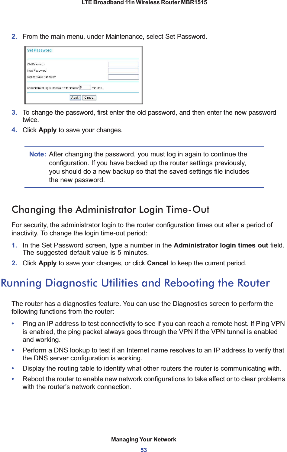 Managing Your Network53 LTE Broadband 11n Wireless Router MBR15152. From the main menu, under Maintenance, select Set Password.3. To change the password, first enter the old password, and then enter the new password twice.4. Click Apply to save your changes. Note: After changing the password, you must log in again to continue the configuration. If you have backed up the router settings previously, you should do a new backup so that the saved settings file includes the new password.Changing the Administrator Login Time-OutFor security, the administrator login to the router configuration times out after a period of inactivity. To change the login time-out period: 1. In the Set Password screen, type a number in the Administrator login times out field. The suggested default value is 5 minutes. 2. Click Apply to save your changes, or click Cancel to keep the current period. Running Diagnostic Utilities and Rebooting the RouterThe router has a diagnostics feature. You can use the Diagnostics screen to perform the following functions from the router:•Ping an IP address to test connectivity to see if you can reach a remote host. If Ping VPN is enabled, the ping packet always goes through the VPN if the VPN tunnel is enabled and working.•Perform a DNS lookup to test if an Internet name resolves to an IP address to verify that the DNS server configuration is working.•Display the routing table to identify what other routers the router is communicating with.•Reboot the router to enable new network configurations to take effect or to clear problems with the router’s network connection.