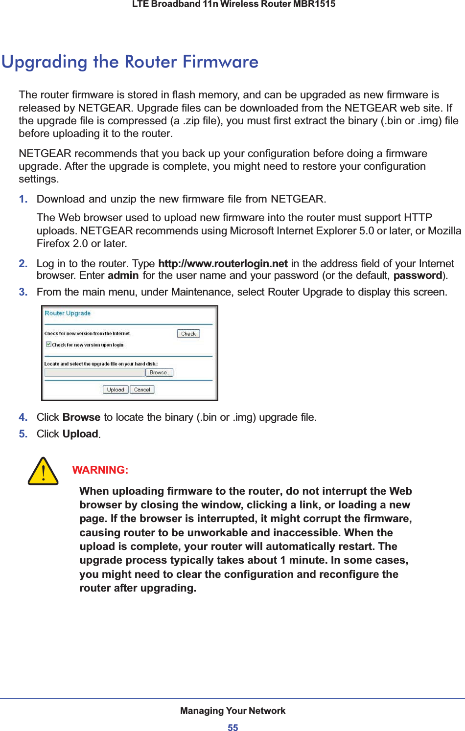 Managing Your Network55 LTE Broadband 11n Wireless Router MBR1515Upgrading the Router FirmwareThe router firmware is stored in flash memory, and can be upgraded as new firmware is released by NETGEAR. Upgrade files can be downloaded from the NETGEAR web site. If the upgrade file is compressed (a .zip file), you must first extract the binary (.bin or .img) file before uploading it to the router. NETGEAR recommends that you back up your configuration before doing a firmware upgrade. After the upgrade is complete, you might need to restore your configuration settings. 1. Download and unzip the new firmware file from NETGEAR. The Web browser used to upload new firmware into the router must support HTTP uploads. NETGEAR recommends using Microsoft Internet Explorer 5.0 or later, or Mozilla Firefox 2.0 or later. 2. Log in to the router. Type http://www.routerlogin.net in the address field of your Internet browser. Enter admin for the user name and your password (or the default, password).3. From the main menu, under Maintenance, select Router Upgrade to display this screen.4. Click Browse to locate the binary (.bin or .img) upgrade file.5. Click Upload.WARNING:When uploading firmware to the router, do not interrupt the Web browser by closing the window, clicking a link, or loading a new page. If the browser is interrupted, it might corrupt the firmware, causing router to be unworkable and inaccessible. When the upload is complete, your router will automatically restart. The upgrade process typically takes about 1 minute. In some cases, you might need to clear the configuration and reconfigure the router after upgrading.