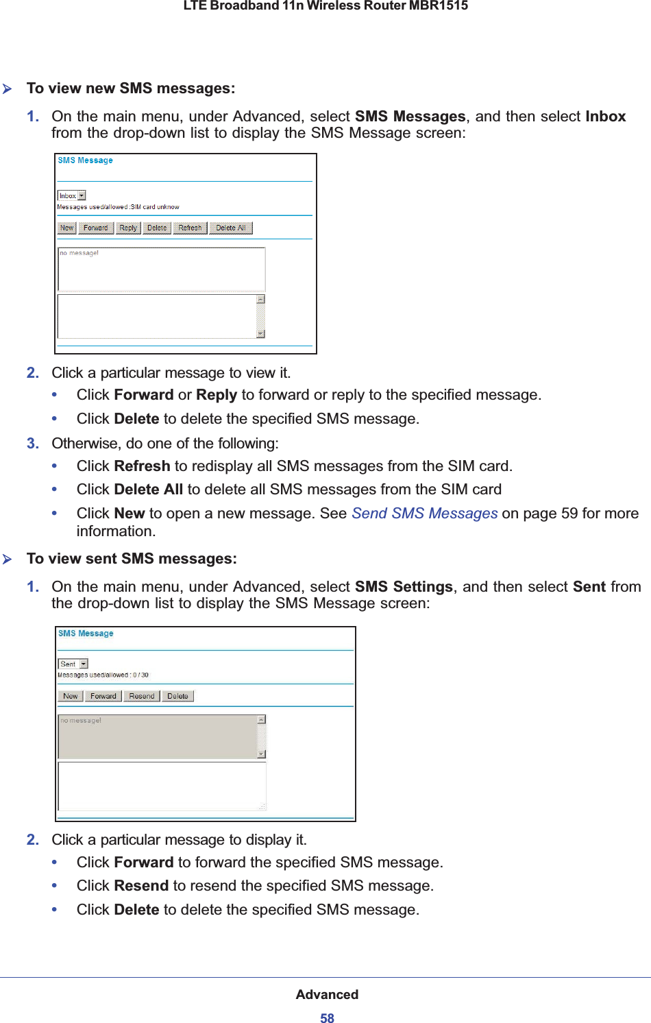 Advanced58LTE Broadband 11n Wireless Router MBR1515 ¾To view new SMS messages:1. On the main menu, under Advanced, select SMS Messages, and then select Inboxfrom the drop-down list to display the SMS Message screen:2. Click a particular message to view it.•Click Forward or Reply to forward or reply to the specified message.•Click Delete to delete the specified SMS message.3. Otherwise, do one of the following:•Click Refresh to redisplay all SMS messages from the SIM card.•Click Delete All to delete all SMS messages from the SIM card •Click New to open a new message. See Send SMS Messages on page 59 for more information.¾To view sent SMS messages:1. On the main menu, under Advanced, select SMS Settings, and then select Sent fromthe drop-down list to display the SMS Message screen:2. Click a particular message to display it.•Click Forward to forward the specified SMS message.•Click Resend to resend the specified SMS message.•Click Delete to delete the specified SMS message.