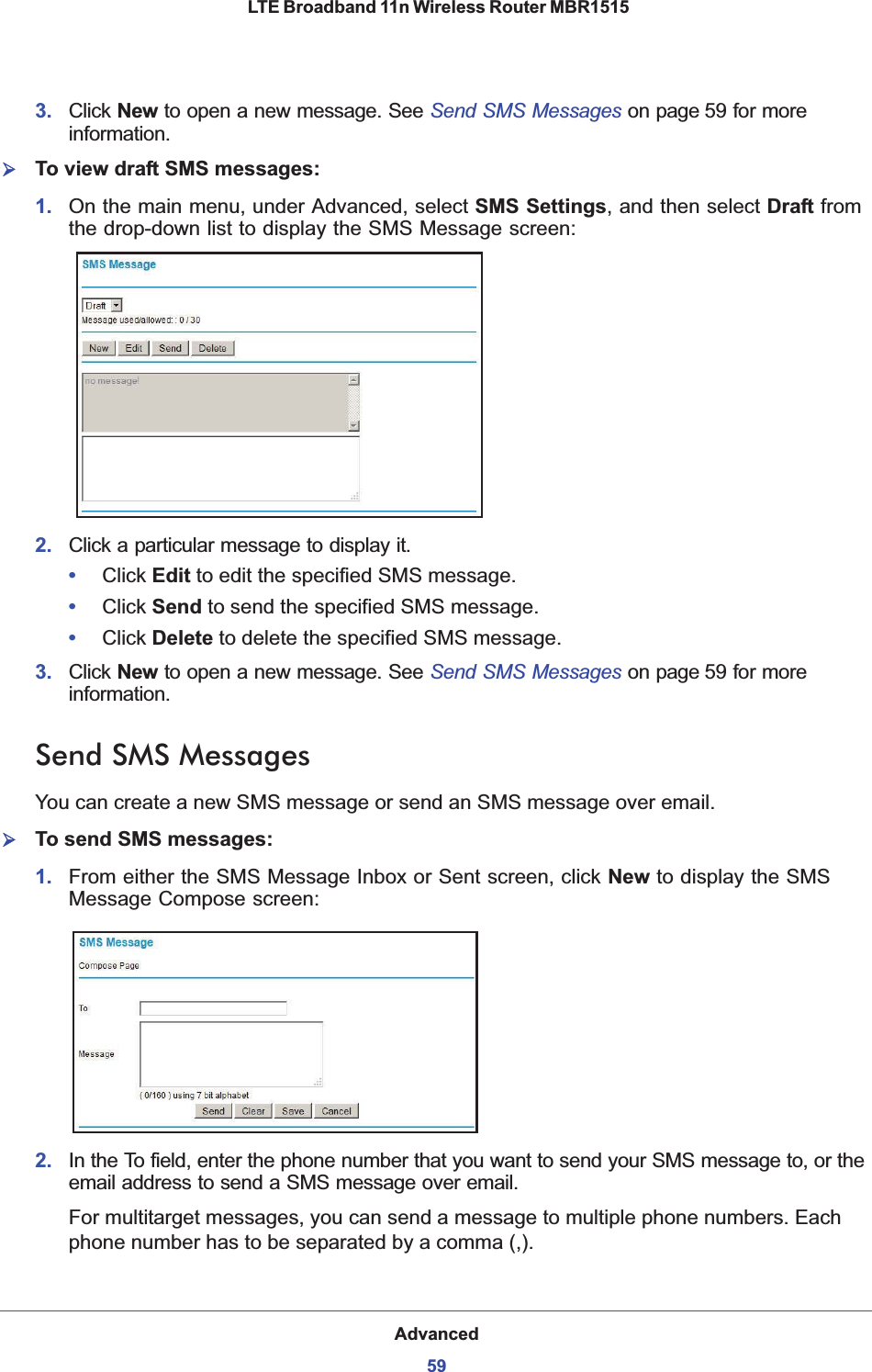 Advanced59 LTE Broadband 11n Wireless Router MBR15153. Click New to open a new message. See Send SMS Messages on page 59 for more information.¾To view draft SMS messages:1. On the main menu, under Advanced, select SMS Settings, and then select Draft fromthe drop-down list to display the SMS Message screen:2. Click a particular message to display it.•Click Edit to edit the specified SMS message.•Click Send to send the specified SMS message.•Click Delete to delete the specified SMS message.3. Click New to open a new message. See Send SMS Messages on page 59 for more information.Send SMS MessagesYou can create a new SMS message or send an SMS message over email.¾To send SMS messages:1. From either the SMS Message Inbox or Sent screen, click New to display the SMS Message Compose screen:2. In the To field, enter the phone number that you want to send your SMS message to, or the email address to send a SMS message over email.For multitarget messages, you can send a message to multiple phone numbers. Each phone number has to be separated by a comma (,).