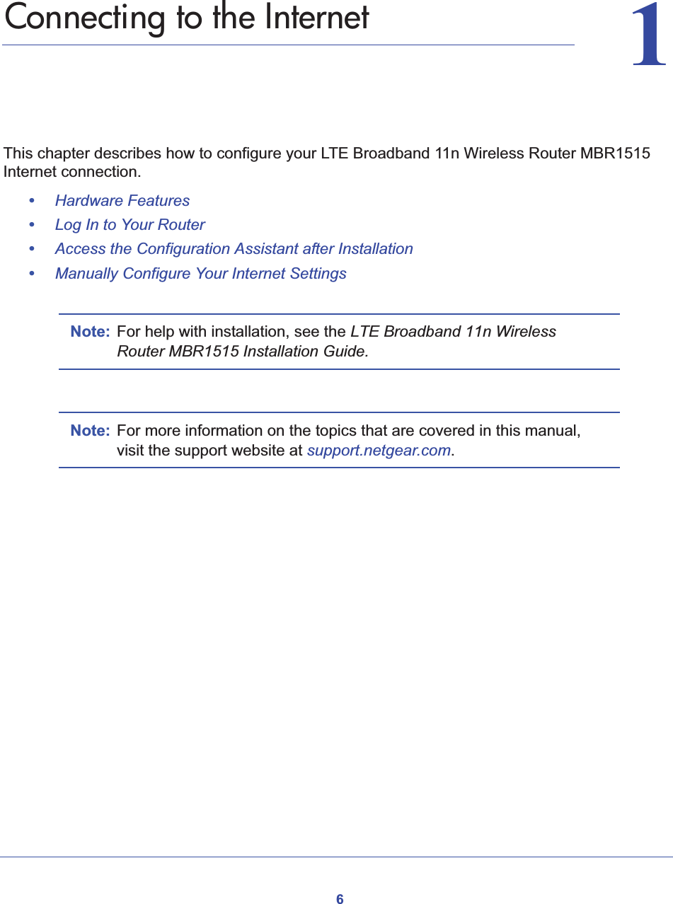 611.   Connecting to the InternetThis chapter describes how to configure your LTE Broadband 11n Wireless Router MBR1515 Internet connection. •Hardware Features•Log In to Your Router•Access the Configuration Assistant after Installation•Manually Configure Your Internet SettingsNote: For help with installation, see the LTE Broadband 11n Wireless Router MBR1515 Installation Guide.Note: For more information on the topics that are covered in this manual, visit the support website at support.netgear.com.