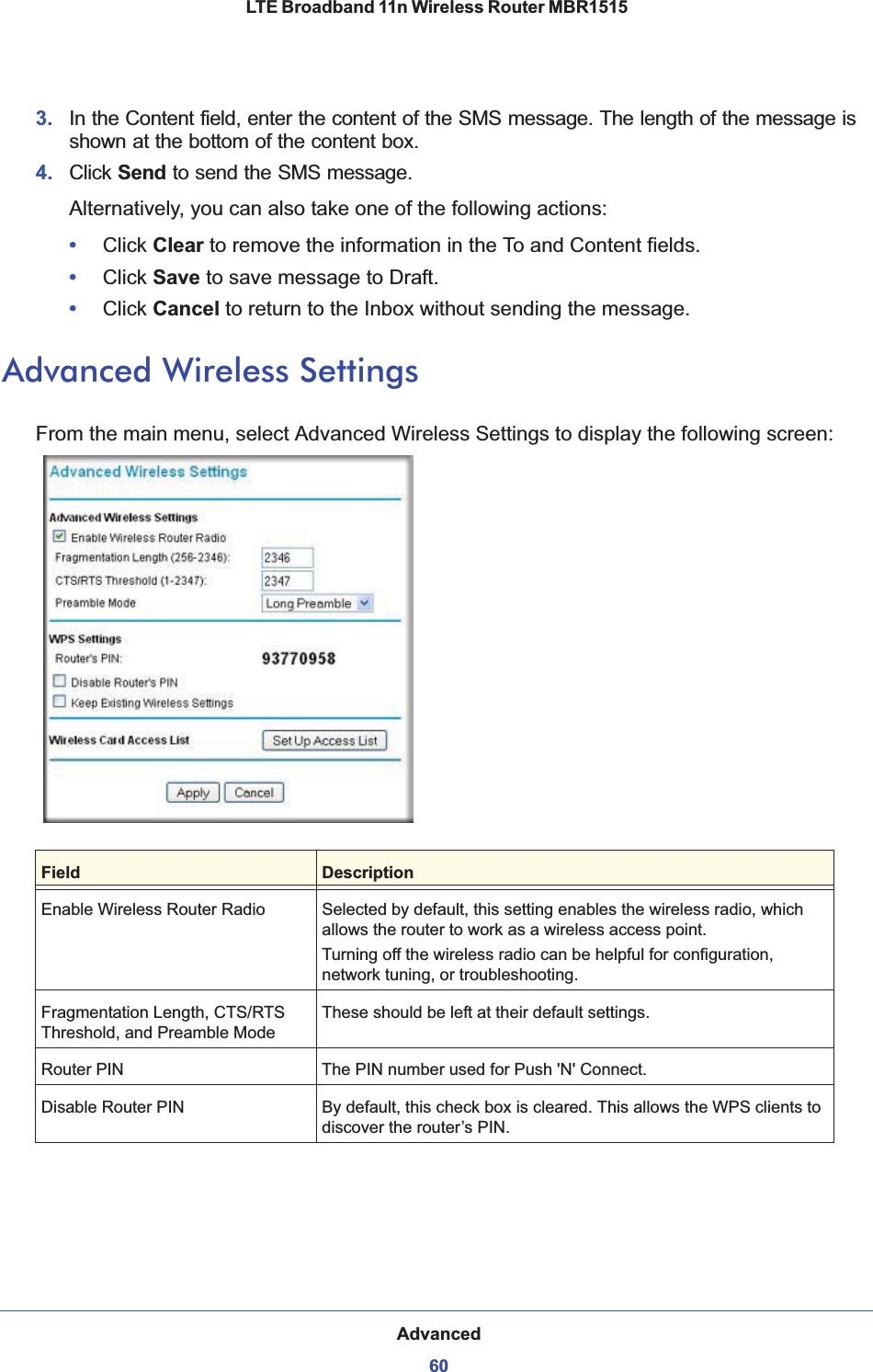 Advanced60LTE Broadband 11n Wireless Router MBR1515 3. In the Content field, enter the content of the SMS message. The length of the message is shown at the bottom of the content box.4. Click Send to send the SMS message.Alternatively, you can also take one of the following actions:•Click Clear to remove the information in the To and Content fields.•Click Save to save message to Draft.•Click Cancel to return to the Inbox without sending the message.Advanced Wireless SettingsFrom the main menu, select Advanced Wireless Settings to display the following screen:Field DescriptionEnable Wireless Router Radio Selected by default, this setting enables the wireless radio, which allows the router to work as a wireless access point.Turning off the wireless radio can be helpful for configuration, network tuning, or troubleshooting. Fragmentation Length, CTS/RTS Threshold, and Preamble ModeThese should be left at their default settings.Router PIN The PIN number used for Push &apos;N&apos; Connect.Disable Router PIN By default, this check box is cleared. This allows the WPS clients to discover the router’s PIN.