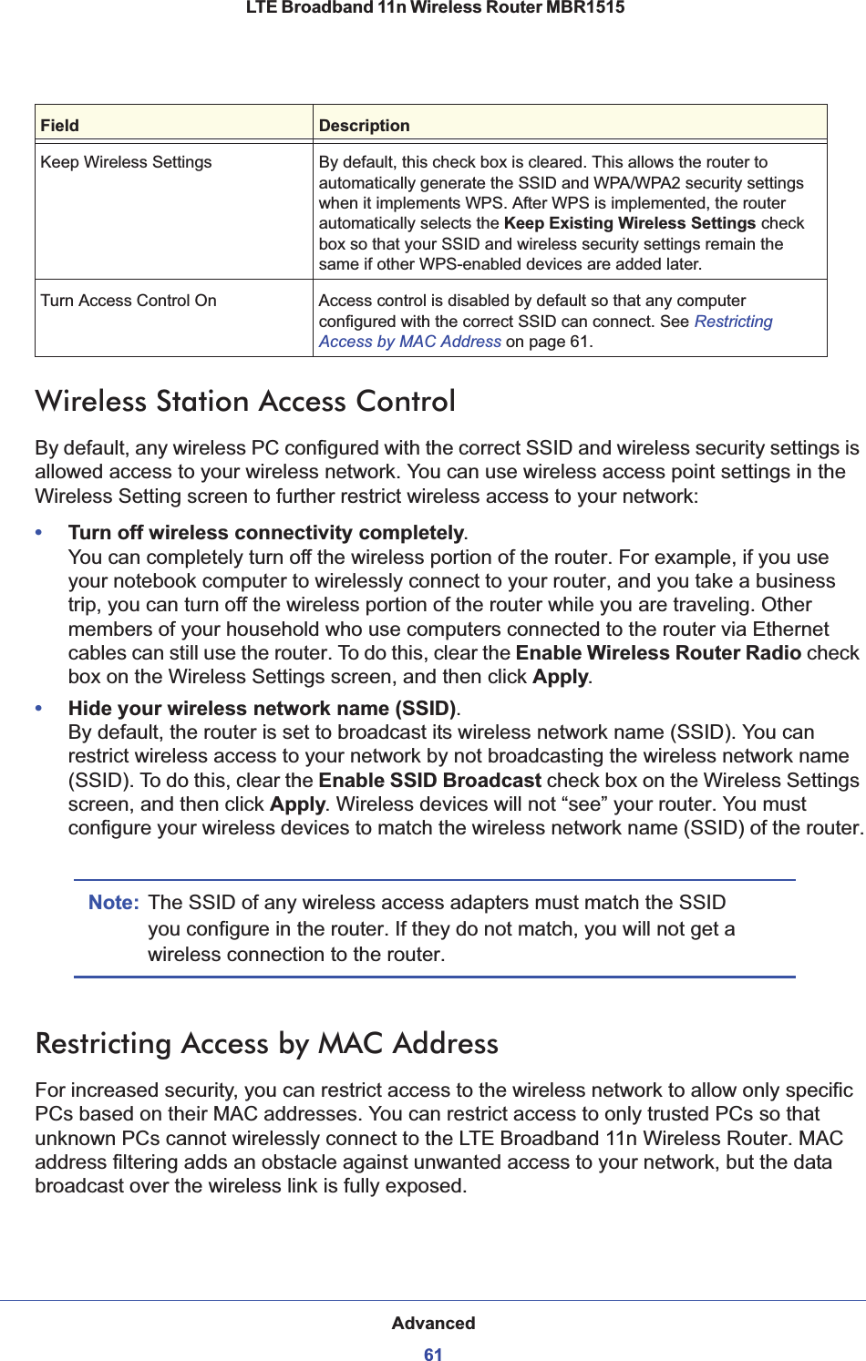 Advanced61 LTE Broadband 11n Wireless Router MBR1515Wireless Station Access ControlBy default, any wireless PC configured with the correct SSID and wireless security settings is allowed access to your wireless network. You can use wireless access point settings in the Wireless Setting screen to further restrict wireless access to your network:•Turn off wireless connectivity completely. You can completely turn off the wireless portion of the router. For example, if you use your notebook computer to wirelessly connect to your router, and you take a business trip, you can turn off the wireless portion of the router while you are traveling. Other members of your household who use computers connected to the router via Ethernet cables can still use the router. To do this, clear the Enable Wireless Router Radio checkbox on the Wireless Settings screen, and then click Apply.•Hide your wireless network name (SSID). By default, the router is set to broadcast its wireless network name (SSID). You can restrict wireless access to your network by not broadcasting the wireless network name (SSID). To do this, clear the Enable SSID Broadcast check box on the Wireless Settings screen, and then click Apply. Wireless devices will not “see” your router. You must configure your wireless devices to match the wireless network name (SSID) of the router.Note: The SSID of any wireless access adapters must match the SSID you configure in the router. If they do not match, you will not get a wireless connection to the router.Restricting Access by MAC AddressFor increased security, you can restrict access to the wireless network to allow only specific PCs based on their MAC addresses. You can restrict access to only trusted PCs so that unknown PCs cannot wirelessly connect to the LTE Broadband 11n Wireless Router. MAC address filtering adds an obstacle against unwanted access to your network, but the data broadcast over the wireless link is fully exposed. Keep Wireless Settings By default, this check box is cleared. This allows the router to automatically generate the SSID and WPA/WPA2 security settings when it implements WPS. After WPS is implemented, the router automatically selects the Keep Existing Wireless Settings check box so that your SSID and wireless security settings remain the same if other WPS-enabled devices are added later.Turn Access Control On Access control is disabled by default so that any computer configured with the correct SSID can connect. See RestrictingAccess by MAC Address on page 61.Field Description