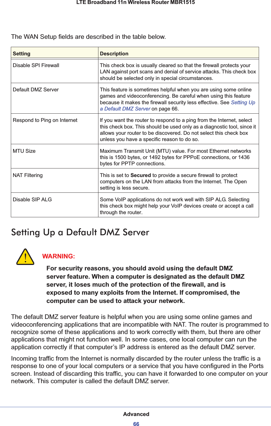 Advanced66LTE Broadband 11n Wireless Router MBR1515 The WAN Setup fields are described in the table below. Setting Up a Default DMZ ServerWARNING:For security reasons, you should avoid using the default DMZ server feature. When a computer is designated as the default DMZ server, it loses much of the protection of the firewall, and is exposed to many exploits from the Internet. If compromised, the computer can be used to attack your network.The default DMZ server feature is helpful when you are using some online games and videoconferencing applications that are incompatible with NAT. The router is programmed to recognize some of these applications and to work correctly with them, but there are other applications that might not function well. In some cases, one local computer can run the application correctly if that computer’s IP address is entered as the default DMZ server.Incoming traffic from the Internet is normally discarded by the router unless the traffic is a response to one of your local computers or a service that you have configured in the Ports screen. Instead of discarding this traffic, you can have it forwarded to one computer on your network. This computer is called the default DMZ server.Setting DescriptionDisable SPI Firewall This check box is usually cleared so that the firewall protects your LAN against port scans and denial of service attacks. This check box should be selected only in special circumstances.Default DMZ Server This feature is sometimes helpful when you are using some online games and videoconferencing. Be careful when using this feature because it makes the firewall security less effective. See Setting Up a Default DMZ Server on page 66.Respond to Ping on Internet If you want the router to respond to a ping from the Internet, select this check box. This should be used only as a diagnostic tool, since it allows your router to be discovered. Do not select this check box unless you have a specific reason to do so.MTU Size Maximum Transmit Unit (MTU) value. For most Ethernet networks this is 1500 bytes, or 1492 bytes for PPPoE connections, or 1436 bytes for PPTP connections.NAT Filtering This is set to Secured to provide a secure firewall to protect computers on the LAN from attacks from the Internet. The Open setting is less secure.Disable SIP ALG Some VoIP applications do not work well with SIP ALG. Selecting this check box might help your VoIP devices create or accept a call through the router.