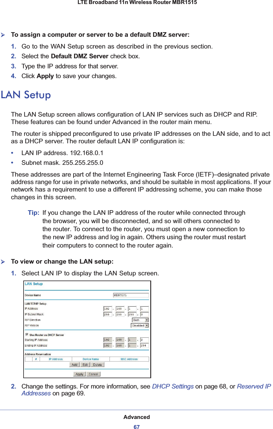 Advanced67 LTE Broadband 11n Wireless Router MBR1515¾To assign a computer or server to be a default DMZ server: 1. Go to the WAN Setup screen as described in the previous section.2. Select the Default DMZ Server check box.3. Type the IP address for that server. 4. Click Apply to save your changes. LAN SetupThe LAN Setup screen allows configuration of LAN IP services such as DHCP and RIP. These features can be found under Advanced in the router main menu.The router is shipped preconfigured to use private IP addresses on the LAN side, and to act as a DHCP server. The router default LAN IP configuration is:•LAN IP address. 192.168.0.1•Subnet mask. 255.255.255.0These addresses are part of the Internet Engineering Task Force (IETF)–designated private address range for use in private networks, and should be suitable in most applications. If your network has a requirement to use a different IP addressing scheme, you can make those changes in this screen.Tip: If you change the LAN IP address of the router while connected through the browser, you will be disconnected, and so will others connected to the router. To connect to the router, you must open a new connection to the new IP address and log in again. Others using the router must restart their computers to connect to the router again.¾To view or change the LAN setup:1. Select LAN IP to display the LAN Setup screen.2. Change the settings. For more information, see DHCP Settings on page 68, or Reserved IP Addresses on page 69.