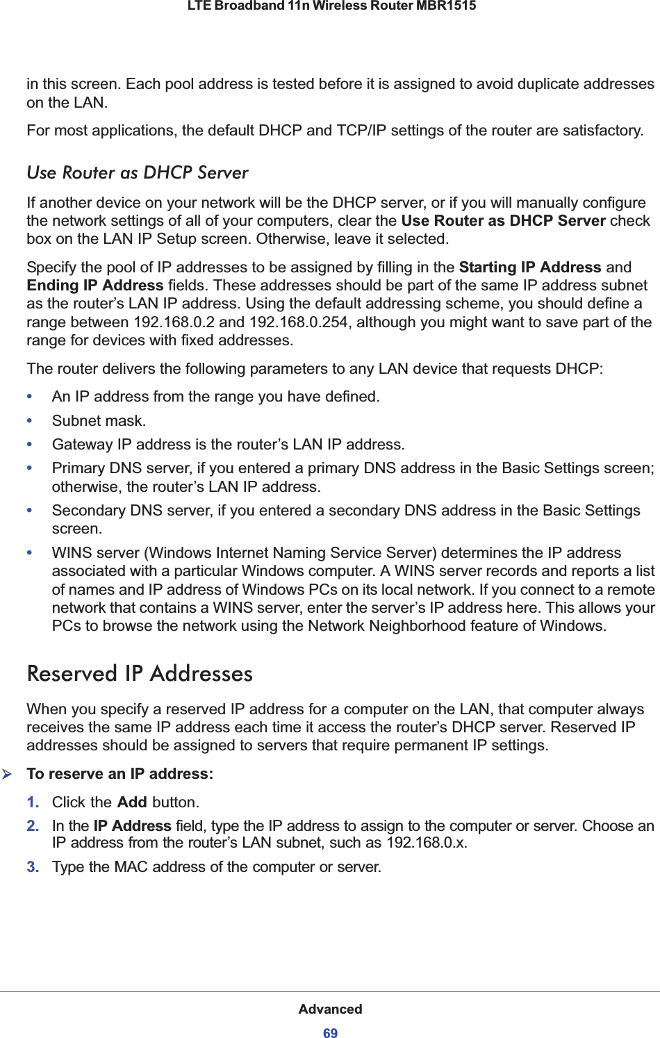 Advanced69 LTE Broadband 11n Wireless Router MBR1515in this screen. Each pool address is tested before it is assigned to avoid duplicate addresses on the LAN.For most applications, the default DHCP and TCP/IP settings of the router are satisfactory.Use Router as DHCP ServerIf another device on your network will be the DHCP server, or if you will manually configure the network settings of all of your computers, clear the Use Router as DHCP Server check box on the LAN IP Setup screen. Otherwise, leave it selected. Specify the pool of IP addresses to be assigned by filling in the Starting IP Address and Ending IP Address fields. These addresses should be part of the same IP address subnet as the router’s LAN IP address. Using the default addressing scheme, you should define a range between 192.168.0.2 and 192.168.0.254, although you might want to save part of the range for devices with fixed addresses.The router delivers the following parameters to any LAN device that requests DHCP:•An IP address from the range you have defined.•Subnet mask.•Gateway IP address is the router’s LAN IP address.•Primary DNS server, if you entered a primary DNS address in the Basic Settings screen; otherwise, the router’s LAN IP address.•Secondary DNS server, if you entered a secondary DNS address in the Basic Settings screen.•WINS server (Windows Internet Naming Service Server) determines the IP address associated with a particular Windows computer. A WINS server records and reports a list of names and IP address of Windows PCs on its local network. If you connect to a remote network that contains a WINS server, enter the server’s IP address here. This allows your PCs to browse the network using the Network Neighborhood feature of Windows.Reserved IP AddressesWhen you specify a reserved IP address for a computer on the LAN, that computer always receives the same IP address each time it access the router’s DHCP server. Reserved IP addresses should be assigned to servers that require permanent IP settings. ¾To reserve an IP address: 1. Click the Add button.2. In the IP Address field, type the IP address to assign to the computer or server. Choose an IP address from the router’s LAN subnet, such as 192.168.0.x. 3. Type the MAC address of the computer or server. 