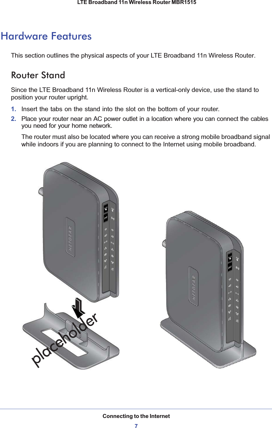 Connecting to the Internet7 LTE Broadband 11n Wireless Router MBR1515Hardware FeaturesThis section outlines the physical aspects of your LTE Broadband 11n Wireless Router.Router StandSince the LTE Broadband 11n Wireless Router is a vertical-only device, use the stand to position your router upright.1. Insert the tabs on the stand into the slot on the bottom of your router. 2. Place your router near an AC power outlet in a location where you can connect the cables you need for your home network. The router must also be located where you can receive a strong mobile broadband signal while indoors if you are planning to connect to the Internet using mobile broadband.placeholder